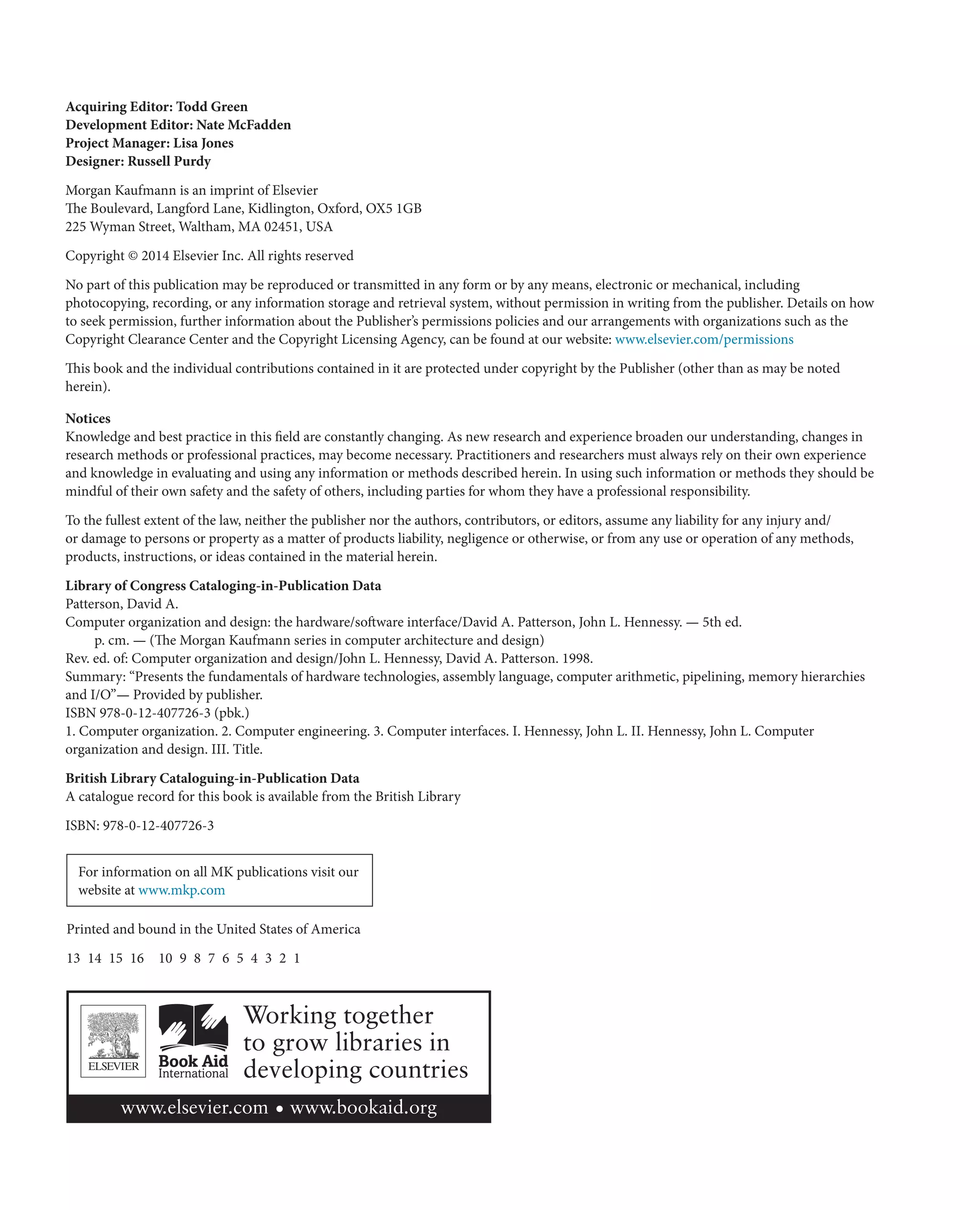 Library of Congress Cataloging-in-Publication Data
Patterson, David A.
Computer organization and design: the hardware/software interface/David A. Patterson, John L. Hennessy. — 5th ed.
p. cm. — (The Morgan Kaufmann series in computer architecture and design)
Rev. ed. of: Computer organization and design/John L. Hennessy, David A. Patterson. 1998.
Summary: “Presents the fundamentals of hardware technologies, assembly language, computer arithmetic, pipelining, memory hierarchies
and I/O”— Provided by publisher.
ISBN 978-0-12-407726-3 (pbk.)
1. Computer organization. 2. Computer engineering. 3. Computer interfaces. I. Hennessy, John L. II. Hennessy, John L. Computer
organization and design. III. Title.
British Library Cataloguing-in-Publication Data
A catalogue record for this book is available from the British Library
ISBN: 978-0-12-407726-3
Acquiring Editor: Todd Green
Development Editor: Nate McFadden
Project Manager: Lisa Jones
Designer: Russell Purdy
Morgan Kaufmann is an imprint of Elsevier
The Boulevard, Langford Lane, Kidlington, Oxford, OX5 1GB
225 Wyman Street, Waltham, MA 02451, USA
Copyright © 2014 Elsevier Inc. All rights reserved
No part of this publication may be reproduced or transmitted in any form or by any means, electronic or mechanical, including
photocopying, recording, or any information storage and retrieval system, without permission in writing from the publisher. Details on how
to seek permission, further information about the Publisher’s permissions policies and our arrangements with organizations such as the
Copyright Clearance Center and the Copyright Licensing Agency, can be found at our website: www.elsevier.com/permissions
This book and the individual contributions contained in it are protected under copyright by the Publisher (other than as may be noted
herein).
Notices
Knowledge and best practice in this field are constantly changing. As new research and experience broaden our understanding, changes in
research methods or professional practices, may become necessary. Practitioners and researchers must always rely on their own experience
and knowledge in evaluating and using any information or methods described herein. In using such information or methods they should be
mindful of their own safety and the safety of others, including parties for whom they have a professional responsibility.
To the fullest extent of the law, neither the publisher nor the authors, contributors, or editors, assume any liability for any injury and/
or damage to persons or property as a matter of products liability, negligence or otherwise, or from any use or operation of any methods,
products, instructions, or ideas contained in the material herein.
For information on all MK publications visit our
website at www.mkp.com
Printed and bound in the United States of America
13 14 15 16 10 9 8 7 6 5 4 3 2 1
 