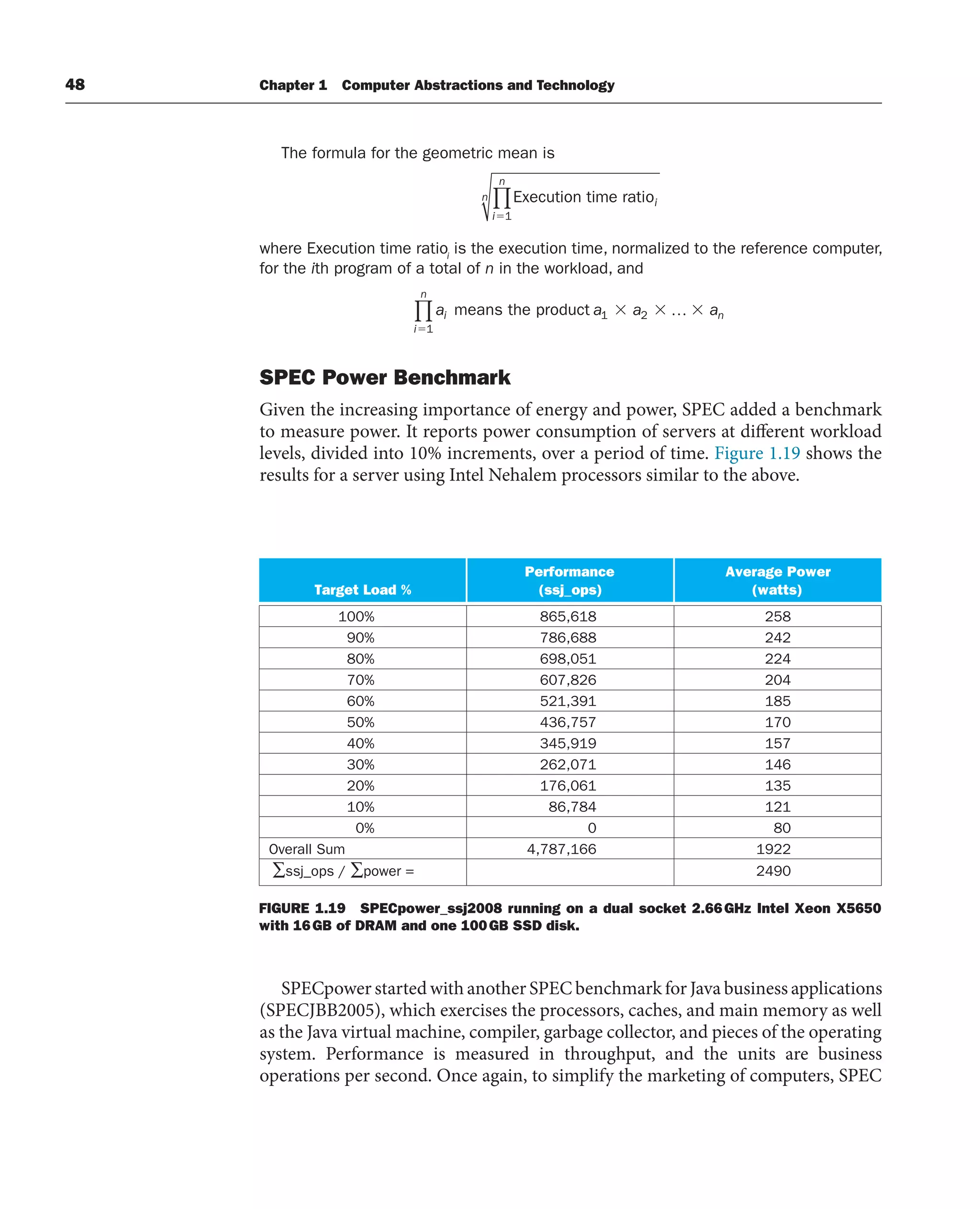 48 Chapter 1 Computer Abstractions and Technology
The formula for the geometric mean is
Execution time ratioi
i
n
n
⫽1
∏
where Execution time ratioi
is the execution time, normalized to the reference computer,
for the ith program of a total of n in the workload, and
a a a a
i n
i
n
means the product 1 2
1
…
∏
SPEC Power Benchmark
Given the increasing importance of energy and power, SPEC added a benchmark
to measure power. It reports power consumption of servers at different workload
levels, divided into 10% increments, over a period of time. Figure 1.19 shows the
results for a server using Intel Nehalem processors similar to the above.
FIGURE 1.19 SPECpower_ssj2008 running on a dual socket 2.66GHz Intel Xeon X5650
with 16GB of DRAM and one 100GB SSD disk.
Target Load %
Performance
(ssj_ops)
Average Power
(watts)
100% 865,618 258
90% 786,688 242
80% 698,051 224
70% 607,826 204
60% 521,391 185
50% 436,757 170
40% 345,919 157
30% 262,071 146
20% 176,061 135
10% 86,784 121
0% 0 80
Overall Sum 4,787,166 1922
∑ssj_ops / ∑power = 2490
SPECpower started with another SPEC benchmark for Java business applications
(SPECJBB2005), which exercises the processors, caches, and main memory as well
as the Java virtual machine, compiler, garbage collector, and pieces of the operating
system. Performance is measured in throughput, and the units are business
operations per second. Once again, to simplify the marketing of computers, SPEC
 
