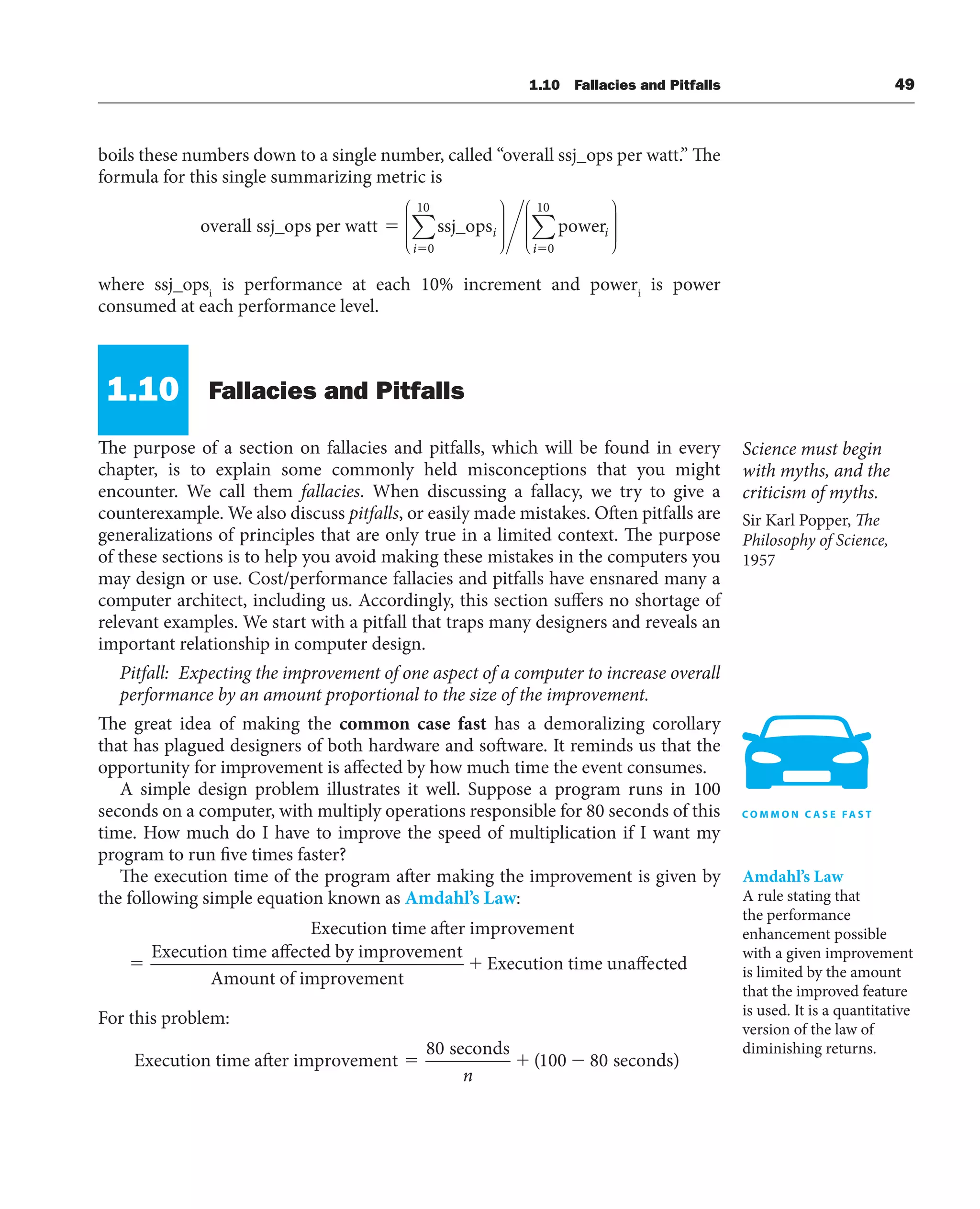 1.10 Fallacies and Pitfalls 49
boils these numbers down to a single number, called “overall ssj_ops per watt.” The
formula for this single summarizing metric is
overall ssj_ops per watt ssj_ops power
⫽
⫽
i
i
i
0
10
∑
⎛
⎝
⎜
⎜
⎜
⎜
⎞
⎠
⎟
⎟
⎟
⎟
⎟ i
i⫽0
10
∑
⎛
⎝
⎜
⎜
⎜
⎜
⎞
⎠
⎟
⎟
⎟
⎟
⎟
where ssj_opsi
is performance at each 10% increment and poweri
is power
consumed at each performance level.
Fallacies and Pitfalls
The purpose of a section on fallacies and pitfalls, which will be found in every
chapter, is to explain some commonly held misconceptions that you might
encounter. We call them fallacies. When discussing a fallacy, we try to give a
counterexample. We also discuss pitfalls, or easily made mistakes. Often pitfalls are
generalizations of principles that are only true in a limited context. The purpose
of these sections is to help you avoid making these mistakes in the computers you
may design or use. Cost/performance fallacies and pitfalls have ensnared many a
computer architect, including us. Accordingly, this section suffers no shortage of
relevant examples. We start with a pitfall that traps many designers and reveals an
important relationship in computer design.
Pitfall: Expecting the improvement of one aspect of a computer to increase overall
performance by an amount proportional to the size of the improvement.
The great idea of making the common case fast has a demoralizing corollary
that has plagued designers of both hardware and software. It reminds us that the
opportunity for improvement is affected by how much time the event consumes.
A simple design problem illustrates it well. Suppose a program runs in 100
seconds on a computer, with multiply operations responsible for 80 seconds of this
time. How much do I have to improve the speed of multiplication if I want my
program to run five times faster?
The execution time of the program after making the improvement is given by
the following simple equation known as Amdahl’s Law:
Execution time after improvement
Execution time affected by
y improvement
Amount of improvement
Execution time unaffect
ted
For this problem:
Execution time after improvement
seconds
secon
80
100 80
n
( d
ds)
Science must begin
with myths, and the
criticism of myths.
Sir Karl Popper, The
Philosophy of Science,
1957
Amdahl’s Law
A rule stating that
the performance
enhancement possible
with a given improvement
is limited by the amount
that the improved feature
is used. It is a quantitative
version of the law of
diminishing returns.
1.10
 