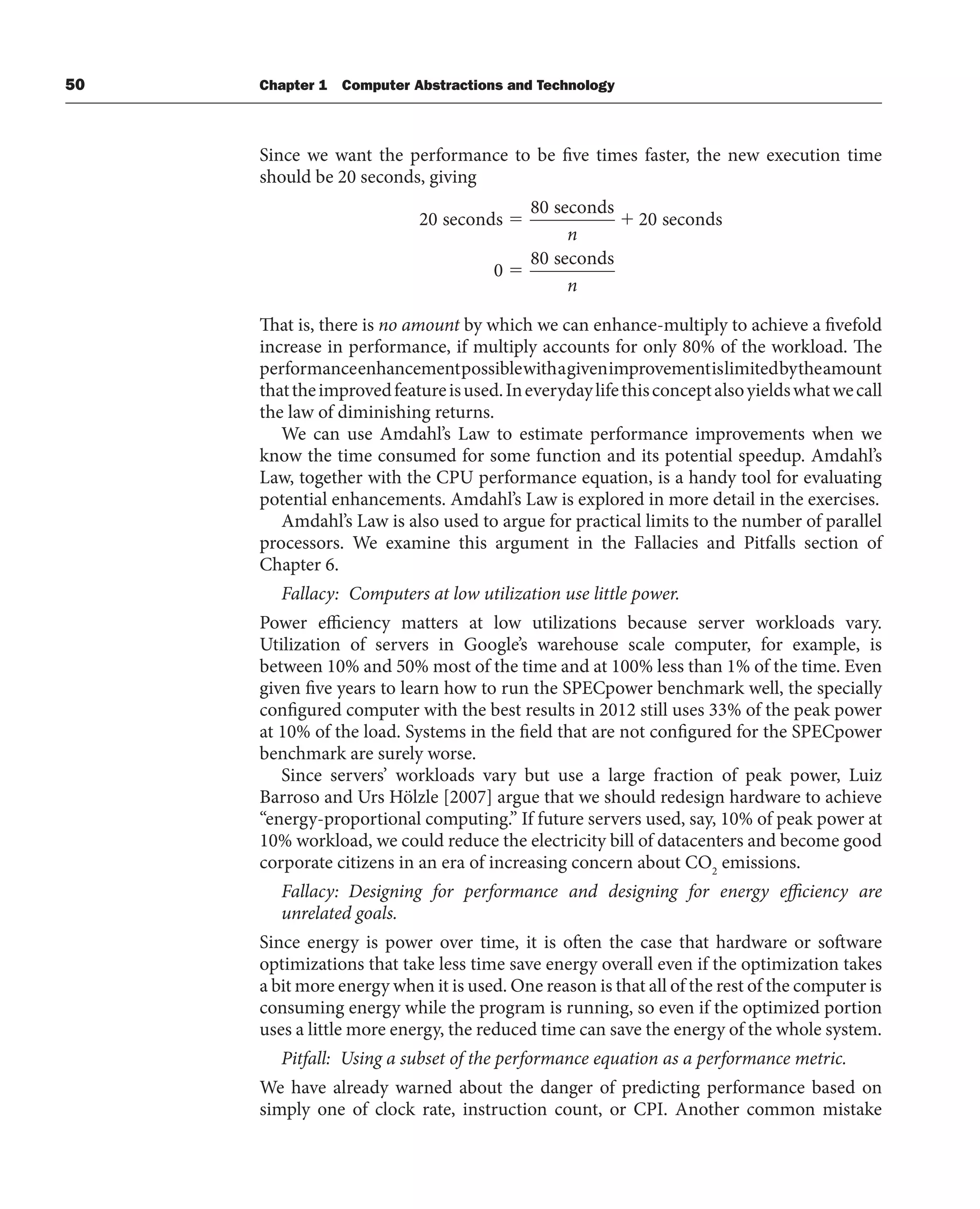 50 Chapter 1 Computer Abstractions and Technology
Since we want the performance to be five times faster, the new execution time
should be 20 seconds, giving
20
80
20
0
80
seconds
seconds
seconds
seconds
n
n
That is, there is no amount by which we can enhance-multiply to achieve a fivefold
increase in performance, if multiply accounts for only 80% of the workload. The
performanceenhancementpossiblewithagivenimprovementislimitedbytheamount
thattheimprovedfeatureisused.Ineverydaylifethisconceptalsoyieldswhatwecall
the law of diminishing returns.
We can use Amdahl’s Law to estimate performance improvements when we
know the time consumed for some function and its potential speedup. Amdahl’s
Law, together with the CPU performance equation, is a handy tool for evaluating
potential enhancements. Amdahl’s Law is explored in more detail in the exercises.
Amdahl’s Law is also used to argue for practical limits to the number of parallel
processors. We examine this argument in the Fallacies and Pitfalls section of
Chapter 6.
Fallacy: Computers at low utilization use little power.
Power efficiency matters at low utilizations because server workloads vary.
Utilization of servers in Google’s warehouse scale computer, for example, is
between 10% and 50% most of the time and at 100% less than 1% of the time. Even
given five years to learn how to run the SPECpower benchmark well, the specially
configured computer with the best results in 2012 still uses 33% of the peak power
at 10% of the load. Systems in the field that are not configured for the SPECpower
benchmark are surely worse.
Since servers’ workloads vary but use a large fraction of peak power, Luiz
Barroso and Urs Hölzle [2007] argue that we should redesign hardware to achieve
“energy-proportional computing.” If future servers used, say, 10% of peak power at
10% workload, we could reduce the electricity bill of datacenters and become good
corporate citizens in an era of increasing concern about CO2
emissions.
Fallacy: Designing for performance and designing for energy efficiency are
unrelated goals.
Since energy is power over time, it is often the case that hardware or software
optimizations that take less time save energy overall even if the optimization takes
a bit more energy when it is used. One reason is that all of the rest of the computer is
consuming energy while the program is running, so even if the optimized portion
uses a little more energy, the reduced time can save the energy of the whole system.
Pitfall: Using a subset of the performance equation as a performance metric.
We have already warned about the danger of predicting performance based on
simply one of clock rate, instruction count, or CPI. Another common mistake
 