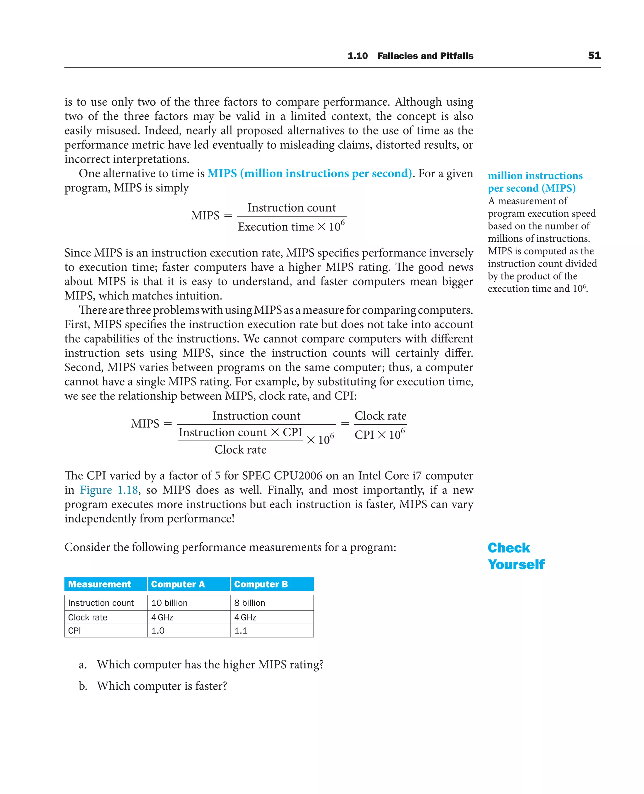1.10 Fallacies and Pitfalls 51
is to use only two of the three factors to compare performance. Although using
two of the three factors may be valid in a limited context, the concept is also
easily misused. Indeed, nearly all proposed alternatives to the use of time as the
performance metric have led eventually to misleading claims, distorted results, or
incorrect interpretations.
One alternative to time is MIPS (million instructions per second). For a given
program, MIPS is simply
MIPS
Instruction count
Execution time 106
Since MIPS is an instruction execution rate, MIPS specifies performance inversely
to execution time; faster computers have a higher MIPS rating. The good news
about MIPS is that it is easy to understand, and faster computers mean bigger
MIPS, which matches intuition.
TherearethreeproblemswithusingMIPSasameasureforcomparingcomputers.
First, MIPS specifies the instruction execution rate but does not take into account
the capabilities of the instructions. We cannot compare computers with different
instruction sets using MIPS, since the instruction counts will certainly differ.
Second, MIPS varies between programs on the same computer; thus, a computer
cannot have a single MIPS rating. For example, by substituting for execution time,
we see the relationship between MIPS, clock rate, and CPI:
MIPS
Instruction count
Instruction count CPI
Clock rate
106
C
Clock rate
CPI 106
The CPI varied by a factor of 5 for SPEC CPU2006 on an Intel Core i7 computer
in Figure 1.18, so MIPS does as well. Finally, and most importantly, if a new
program executes more instructions but each instruction is faster, MIPS can vary
independently from performance!
Consider the following performance measurements for a program:
Measurement Computer A Computer B
Instruction count 10 billion 8 billion
Clock rate 4GHz 4GHz
CPI 1.0 1.1
a. Which computer has the higher MIPS rating?
b. Which computer is faster?
million instructions
per second (MIPS)
A measurement of
program execution speed
based on the number of
millions of instructions.
MIPS is computed as the
instruction count divided
by the product of the
execution time and 106
.
Check
Yourself
 