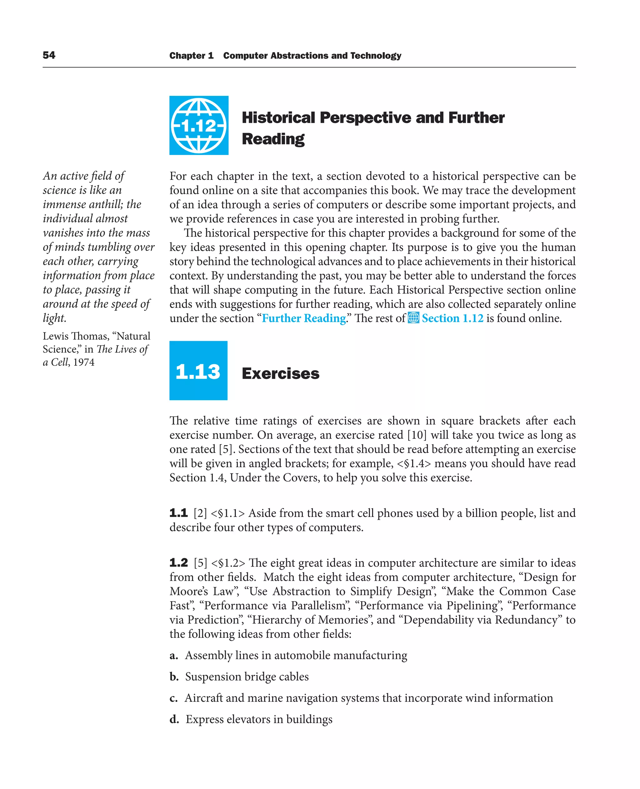 54 Chapter 1 Computer Abstractions and Technology
1.12
Historical Perspective and Further
Reading
For each chapter in the text, a section devoted to a historical perspective can be
found online on a site that accompanies this book. We may trace the development
of an idea through a series of computers or describe some important projects, and
we provide references in case you are interested in probing further.
The historical perspective for this chapter provides a background for some of the
key ideas presented in this opening chapter. Its purpose is to give you the human
story behind the technological advances and to place achievements in their historical
context. By understanding the past, you may be better able to understand the forces
that will shape computing in the future. Each Historical Perspective section online
ends with suggestions for further reading, which are also collected separately online
under the section “Further Reading.” The rest of Section 1.12 is found online.
1.13 Exercises
The relative time ratings of exercises are shown in square brackets after each
exercise number. On average, an exercise rated [10] will take you twice as long as
one rated [5]. Sections of the text that should be read before attempting an exercise
will be given in angled brackets; for example, <§1.4> means you should have read
Section 1.4, Under the Covers, to help you solve this exercise.
1.1 [2] <§1.1> Aside from the smart cell phones used by a billion people, list and
describe four other types of computers.
1.2 [5] <§1.2> The eight great ideas in computer architecture are similar to ideas
from other fields. Match the eight ideas from computer architecture, “Design for
Moore’s Law”, “Use Abstraction to Simplify Design”, “Make the Common Case
Fast”, “Performance via Parallelism”, “Performance via Pipelining”, “Performance
via Prediction”, “Hierarchy of Memories”, and “Dependability via Redundancy” to
the following ideas from other fields:
a. Assembly lines in automobile manufacturing
b. Suspension bridge cables
c. Aircraft and marine navigation systems that incorporate wind information
d. Express elevators in buildings
An active field of
science is like an
immense anthill; the
individual almost
vanishes into the mass
of minds tumbling over
each other, carrying
information from place
to place, passing it
around at the speed of
light.
Lewis Thomas, “Natural
Science,” in The Lives of
a Cell, 1974
 