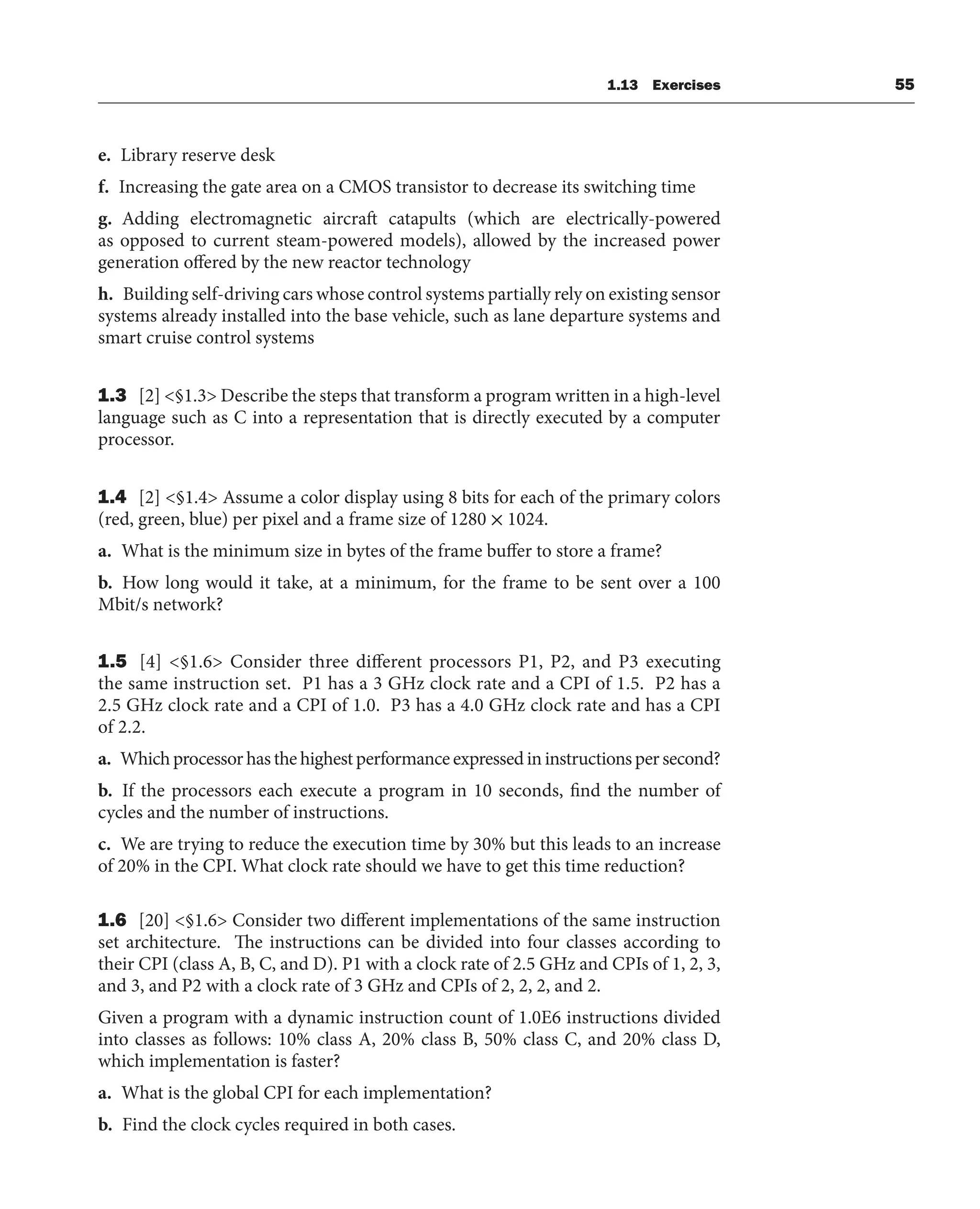 1.13 Exercises 55
e. Library reserve desk
f. Increasing the gate area on a CMOS transistor to decrease its switching time
g. Adding electromagnetic aircraft catapults (which are electrically-powered
as opposed to current steam-powered models), allowed by the increased power
generation offered by the new reactor technology
h. Building self-driving cars whose control systems partially rely on existing sensor
systems already installed into the base vehicle, such as lane departure systems and
smart cruise control systems
1.3 [2] <§1.3> Describe the steps that transform a program written in a high-level
language such as C into a representation that is directly executed by a computer
processor.
1.4 [2] <§1.4> Assume a color display using 8 bits for each of the primary colors
(red, green, blue) per pixel and a frame size of 1280 × 1024.
a. What is the minimum size in bytes of the frame buffer to store a frame?
b. How long would it take, at a minimum, for the frame to be sent over a 100
Mbit/s network?
1.5 [4] <§1.6> Consider three different processors P1, P2, and P3 executing
the same instruction set. P1 has a 3 GHz clock rate and a CPI of 1.5. P2 has a
2.5 GHz clock rate and a CPI of 1.0. P3 has a 4.0 GHz clock rate and has a CPI
of 2.2.
a. Which processor has the highest performance expressed in instructions per second?
b. If the processors each execute a program in 10 seconds, find the number of
cycles and the number of instructions.
c. We are trying to reduce the execution time by 30% but this leads to an increase
of 20% in the CPI. What clock rate should we have to get this time reduction?
1.6 [20] <§1.6> Consider two different implementations of the same instruction
set architecture. The instructions can be divided into four classes according to
their CPI (class A, B, C, and D). P1 with a clock rate of 2.5 GHz and CPIs of 1, 2, 3,
and 3, and P2 with a clock rate of 3 GHz and CPIs of 2, 2, 2, and 2.
Given a program with a dynamic instruction count of 1.0E6 instructions divided
into classes as follows: 10% class A, 20% class B, 50% class C, and 20% class D,
which implementation is faster?
a. What is the global CPI for each implementation?
b. Find the clock cycles required in both cases.
 