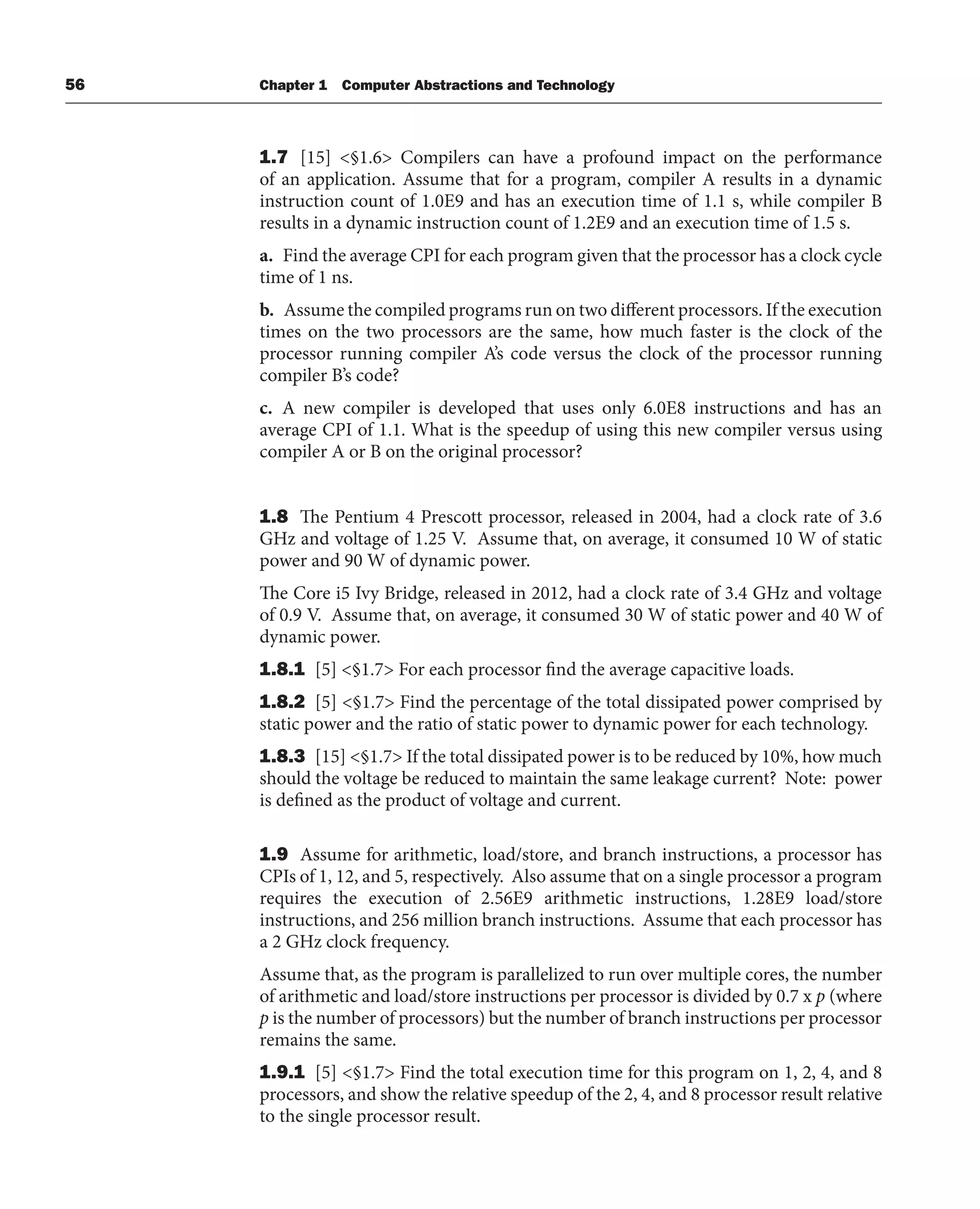 56 Chapter 1 Computer Abstractions and Technology
1.7 [15] <§1.6> Compilers can have a profound impact on the performance
of an application. Assume that for a program, compiler A results in a dynamic
instruction count of 1.0E9 and has an execution time of 1.1 s, while compiler B
results in a dynamic instruction count of 1.2E9 and an execution time of 1.5 s.
a. Find the average CPI for each program given that the processor has a clock cycle
time of 1 ns.
b. Assume the compiled programs run on two different processors. If the execution
times on the two processors are the same, how much faster is the clock of the
processor running compiler A’s code versus the clock of the processor running
compiler B’s code?
c. A new compiler is developed that uses only 6.0E8 instructions and has an
average CPI of 1.1. What is the speedup of using this new compiler versus using
compiler A or B on the original processor?
1.8 The Pentium 4 Prescott processor, released in 2004, had a clock rate of 3.6
GHz and voltage of 1.25 V. Assume that, on average, it consumed 10 W of static
power and 90 W of dynamic power.
The Core i5 Ivy Bridge, released in 2012, had a clock rate of 3.4 GHz and voltage
of 0.9 V. Assume that, on average, it consumed 30 W of static power and 40 W of
dynamic power.
1.8.1 [5] <§1.7> For each processor find the average capacitive loads.
1.8.2 [5] <§1.7> Find the percentage of the total dissipated power comprised by
static power and the ratio of static power to dynamic power for each technology.
1.8.3 [15] <§1.7> If the total dissipated power is to be reduced by 10%, how much
should the voltage be reduced to maintain the same leakage current? Note: power
is defined as the product of voltage and current.
1.9 Assume for arithmetic, load/store, and branch instructions, a processor has
CPIs of 1, 12, and 5, respectively. Also assume that on a single processor a program
requires the execution of 2.56E9 arithmetic instructions, 1.28E9 load/store
instructions, and 256 million branch instructions. Assume that each processor has
a 2 GHz clock frequency.
Assume that, as the program is parallelized to run over multiple cores, the number
of arithmetic and load/store instructions per processor is divided by 0.7 x p (where
p is the number of processors) but the number of branch instructions per processor
remains the same.
1.9.1 [5] <§1.7> Find the total execution time for this program on 1, 2, 4, and 8
processors, and show the relative speedup of the 2, 4, and 8 processor result relative
to the single processor result.
 