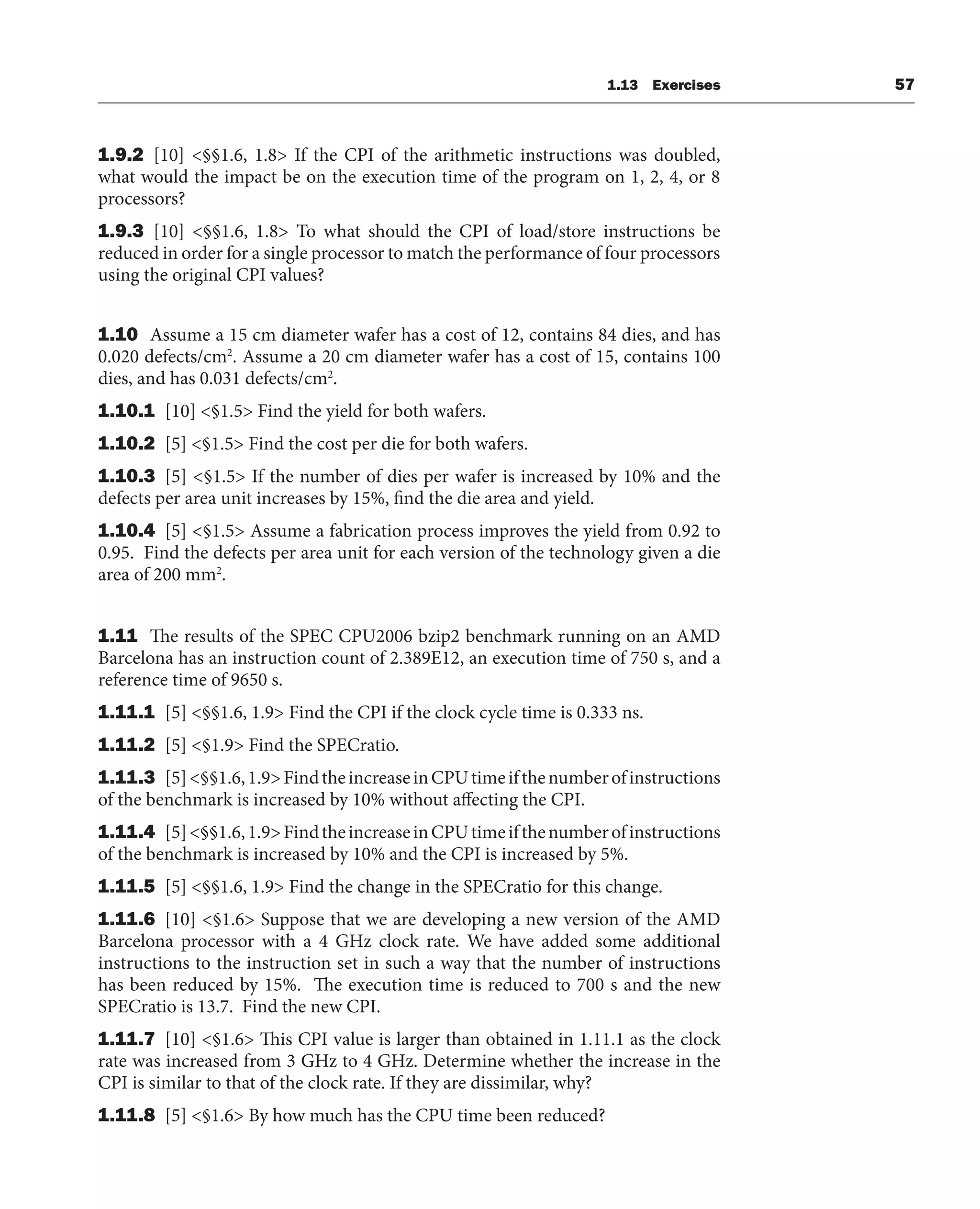 1.13 Exercises 57
1.9.2 [10] <§§1.6, 1.8> If the CPI of the arithmetic instructions was doubled,
what would the impact be on the execution time of the program on 1, 2, 4, or 8
processors?
1.9.3 [10] <§§1.6, 1.8> To what should the CPI of load/store instructions be
reduced in order for a single processor to match the performance of four processors
using the original CPI values?
1.10 Assume a 15 cm diameter wafer has a cost of 12, contains 84 dies, and has
0.020 defects/cm2
. Assume a 20 cm diameter wafer has a cost of 15, contains 100
dies, and has 0.031 defects/cm2
.
1.10.1 [10] <§1.5> Find the yield for both wafers.
1.10.2 [5] <§1.5> Find the cost per die for both wafers.
1.10.3 [5] <§1.5> If the number of dies per wafer is increased by 10% and the
defects per area unit increases by 15%, find the die area and yield.
1.10.4 [5] <§1.5> Assume a fabrication process improves the yield from 0.92 to
0.95. Find the defects per area unit for each version of the technology given a die
area of 200 mm2
.
1.11 The results of the SPEC CPU2006 bzip2 benchmark running on an AMD
Barcelona has an instruction count of 2.389E12, an execution time of 750 s, and a
reference time of 9650 s.
1.11.1 [5] <§§1.6, 1.9> Find the CPI if the clock cycle time is 0.333 ns.
1.11.2 [5] <§1.9> Find the SPECratio.
1.11.3 [5]<§§1.6,1.9>FindtheincreaseinCPUtimeifthenumberofinstructions
of the benchmark is increased by 10% without affecting the CPI.
1.11.4 [5]<§§1.6,1.9>FindtheincreaseinCPUtimeifthenumberofinstructions
of the benchmark is increased by 10% and the CPI is increased by 5%.
1.11.5 [5] <§§1.6, 1.9> Find the change in the SPECratio for this change.
1.11.6 [10] <§1.6> Suppose that we are developing a new version of the AMD
Barcelona processor with a 4 GHz clock rate. We have added some additional
instructions to the instruction set in such a way that the number of instructions
has been reduced by 15%. The execution time is reduced to 700 s and the new
SPECratio is 13.7. Find the new CPI.
1.11.7 [10] <§1.6> This CPI value is larger than obtained in 1.11.1 as the clock
rate was increased from 3 GHz to 4 GHz. Determine whether the increase in the
CPI is similar to that of the clock rate. If they are dissimilar, why?
1.11.8 [5] <§1.6> By how much has the CPU time been reduced?
 
