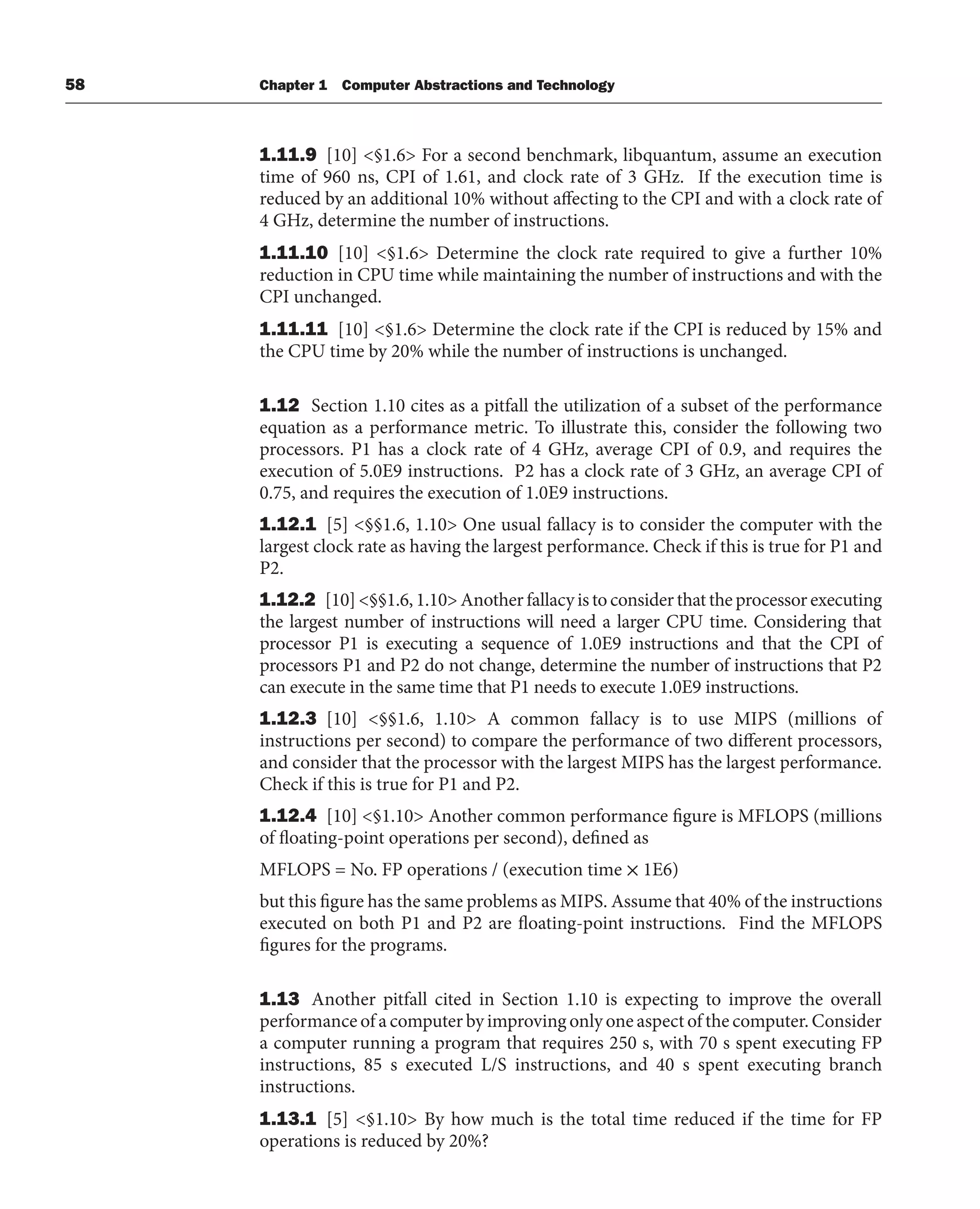 58 Chapter 1 Computer Abstractions and Technology
1.11.9 [10] <§1.6> For a second benchmark, libquantum, assume an execution
time of 960 ns, CPI of 1.61, and clock rate of 3 GHz. If the execution time is
reduced by an additional 10% without affecting to the CPI and with a clock rate of
4 GHz, determine the number of instructions.
1.11.10 [10] <§1.6> Determine the clock rate required to give a further 10%
reduction in CPU time while maintaining the number of instructions and with the
CPI unchanged.
1.11.11 [10] <§1.6> Determine the clock rate if the CPI is reduced by 15% and
the CPU time by 20% while the number of instructions is unchanged.
1.12 Section 1.10 cites as a pitfall the utilization of a subset of the performance
equation as a performance metric. To illustrate this, consider the following two
processors. P1 has a clock rate of 4 GHz, average CPI of 0.9, and requires the
execution of 5.0E9 instructions. P2 has a clock rate of 3 GHz, an average CPI of
0.75, and requires the execution of 1.0E9 instructions.
1.12.1 [5] <§§1.6, 1.10> One usual fallacy is to consider the computer with the
largest clock rate as having the largest performance. Check if this is true for P1 and
P2.
1.12.2 [10]<§§1.6,1.10>Anotherfallacyistoconsiderthattheprocessorexecuting
the largest number of instructions will need a larger CPU time. Considering that
processor P1 is executing a sequence of 1.0E9 instructions and that the CPI of
processors P1 and P2 do not change, determine the number of instructions that P2
can execute in the same time that P1 needs to execute 1.0E9 instructions.
1.12.3 [10] <§§1.6, 1.10> A common fallacy is to use MIPS (millions of
instructions per second) to compare the performance of two different processors,
and consider that the processor with the largest MIPS has the largest performance.
Check if this is true for P1 and P2.
1.12.4 [10] <§1.10> Another common performance figure is MFLOPS (millions
of floating-point operations per second), defined as
MFLOPS = No. FP operations / (execution time × 1E6)
but this figure has the same problems as MIPS. Assume that 40% of the instructions
executed on both P1 and P2 are floating-point instructions. Find the MFLOPS
figures for the programs.
1.13 Another pitfall cited in Section 1.10 is expecting to improve the overall
performance of a computer by improving only one aspect of the computer. Consider
a computer running a program that requires 250 s, with 70 s spent executing FP
instructions, 85 s executed L/S instructions, and 40 s spent executing branch
instructions.
1.13.1 [5] <§1.10> By how much is the total time reduced if the time for FP
operations is reduced by 20%?
 