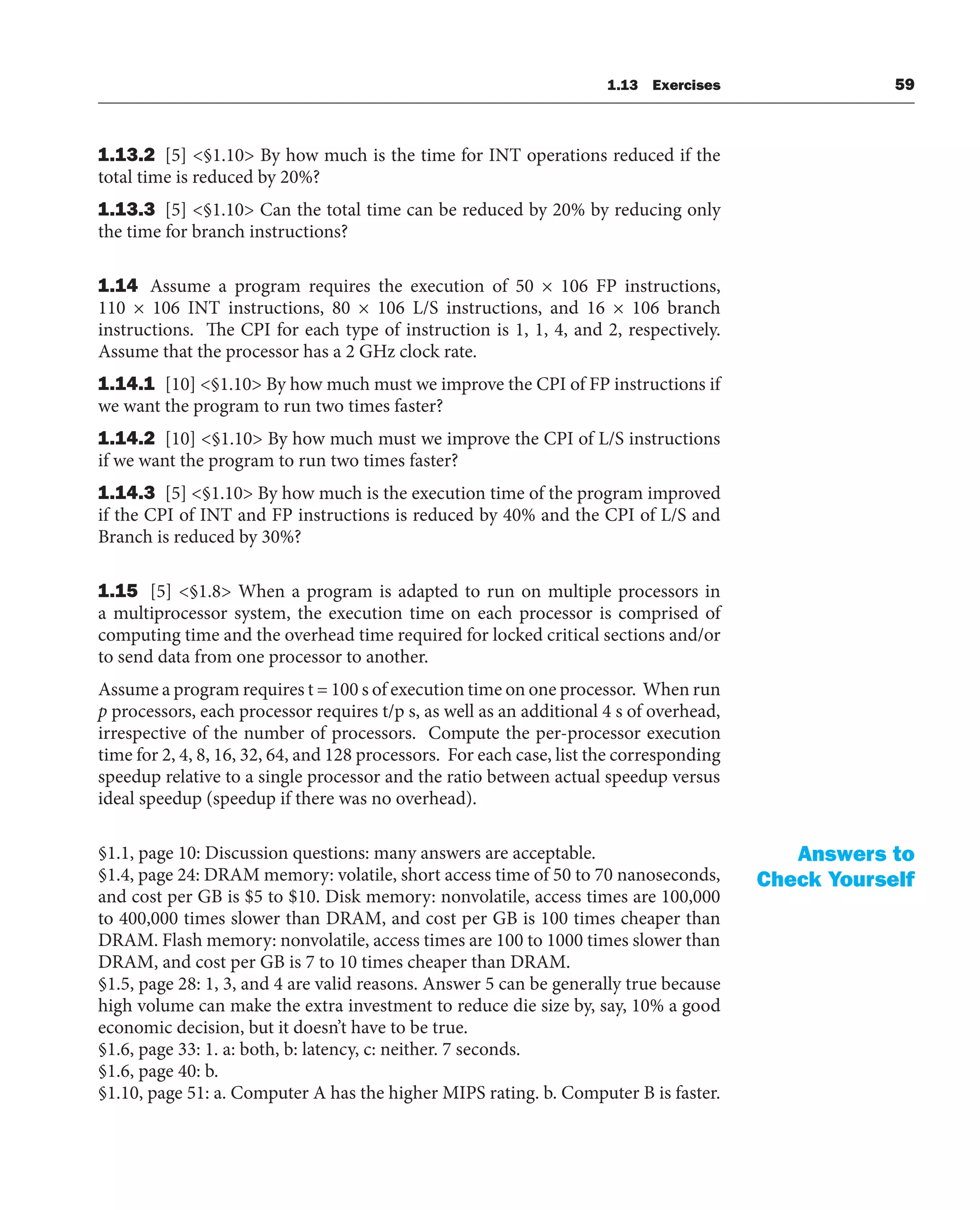 1.13 Exercises 59
1.13.2 [5] <§1.10> By how much is the time for INT operations reduced if the
total time is reduced by 20%?
1.13.3 [5] <§1.10> Can the total time can be reduced by 20% by reducing only
the time for branch instructions?
1.14 Assume a program requires the execution of 50 × 106 FP instructions,
110 × 106 INT instructions, 80 × 106 L/S instructions, and 16 × 106 branch
instructions. The CPI for each type of instruction is 1, 1, 4, and 2, respectively.
Assume that the processor has a 2 GHz clock rate.
1.14.1 [10] <§1.10> By how much must we improve the CPI of FP instructions if
we want the program to run two times faster?
1.14.2 [10] <§1.10> By how much must we improve the CPI of L/S instructions
if we want the program to run two times faster?
1.14.3 [5] <§1.10> By how much is the execution time of the program improved
if the CPI of INT and FP instructions is reduced by 40% and the CPI of L/S and
Branch is reduced by 30%?
1.15 [5] <§1.8> When a program is adapted to run on multiple processors in
a multiprocessor system, the execution time on each processor is comprised of
computing time and the overhead time required for locked critical sections and/or
to send data from one processor to another.
Assume a program requires t = 100 s of execution time on one processor. When run
p processors, each processor requires t/p s, as well as an additional 4 s of overhead,
irrespective of the number of processors. Compute the per-processor execution
time for 2, 4, 8, 16, 32, 64, and 128 processors. For each case, list the corresponding
speedup relative to a single processor and the ratio between actual speedup versus
ideal speedup (speedup if there was no overhead).
§1.1, page 10: Discussion questions: many answers are acceptable.
§1.4, page 24: DRAM memory: volatile, short access time of 50 to 70 nanoseconds,
and cost per GB is $5 to $10. Disk memory: nonvolatile, access times are 100,000
to 400,000 times slower than DRAM, and cost per GB is 100 times cheaper than
DRAM. Flash memory: nonvolatile, access times are 100 to 1000 times slower than
DRAM, and cost per GB is 7 to 10 times cheaper than DRAM.
§1.5, page 28: 1, 3, and 4 are valid reasons. Answer 5 can be generally true because
high volume can make the extra investment to reduce die size by, say, 10% a good
economic decision, but it doesn’t have to be true.
§1.6, page 33: 1. a: both, b: latency, c: neither. 7 seconds.
§1.6, page 40: b.
§1.10, page 51: a. Computer A has the higher MIPS rating. b. Computer B is faster.
Answers to
Check Yourself
 