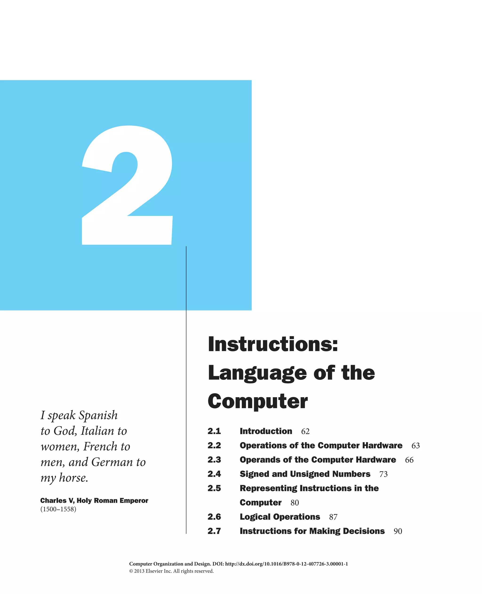 2
I speak Spanish
to God, Italian to
women, French to
men, and German to
my horse.
Charles V, Holy Roman Emperor
(1500–1558)
Instructions:
Language of the
Computer
2.1 Introduction 62
2.2 Operations of the Computer Hardware 63
2.3 Operands of the Computer Hardware 66
2.4 Signed and Unsigned Numbers 73
2.5 Representing Instructions in the
Computer 80
2.6 Logical Operations 87
2.7 Instructions for Making Decisions 90
Computer Organization and Design. DOI:
© 2013 Elsevier Inc. All rights reserved.
http://dx.doi.org/10.1016/B978-0-12-407726-3.00001-1
2013
 