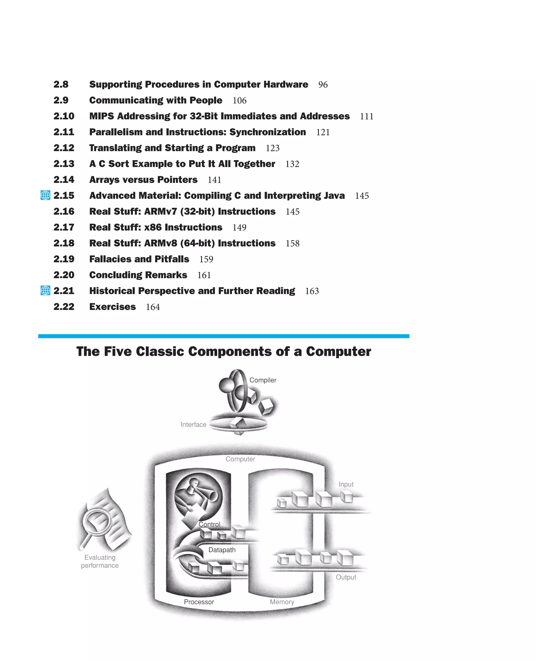 2.8 Supporting Procedures in Computer Hardware 96
2.9 Communicating with People 106
2.10 MIPS Addressing for 32-Bit Immediates and Addresses 111
2.11 Parallelism and Instructions: Synchronization 121
2.12 Translating and Starting a Program 123
2.13 A C Sort Example to Put It All Together 132
2.14 Arrays versus Pointers 141
2.15 Advanced Material: Compiling C and Interpreting Java 145
2.16 Real Stuff: ARMv7 (32-bit) Instructions 145
2.17 Real Stuff: x86 Instructions 149
2.18 Real Stuff: ARMv8 (64-bit) Instructions 158
2.19 Fallacies and Pitfalls 159
2.20 Concluding Remarks 161
2.21 Historical Perspective and Further Reading 163
2.22 Exercises 164
The Five Classic Components of a Computer
 