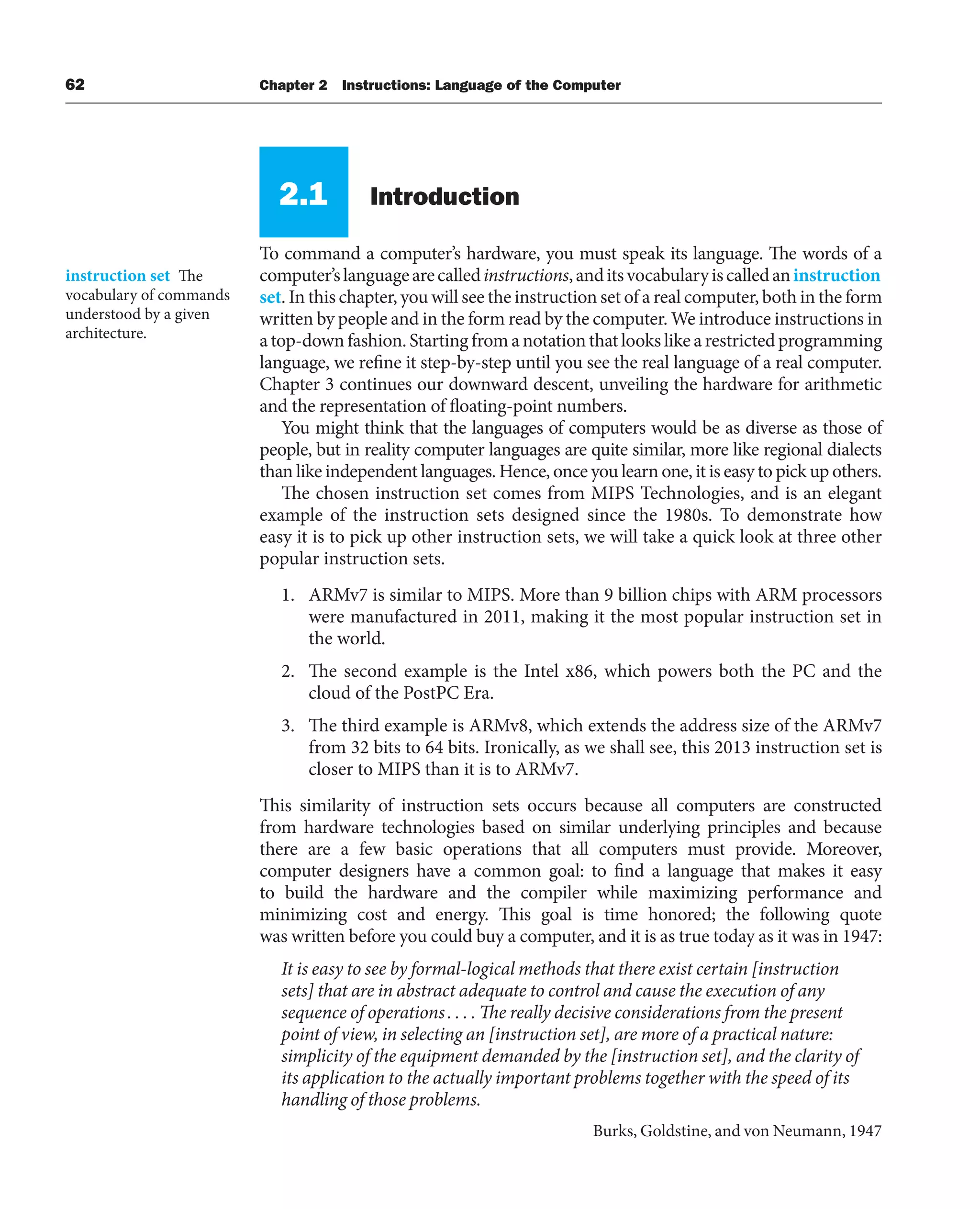 62 Chapter 2 Instructions: Language of the Computer
2.1 Introduction
To command a computer’s hardware, you must speak its language. The words of a
computer’slanguagearecalledinstructions,anditsvocabularyiscalledaninstruction
set. In this chapter, you will see the instruction set of a real computer, both in the form
written by people and in the form read by the computer. We introduce instructions in
a top-down fashion. Starting from a notation that looks like a restricted programming
language, we refine it step-by-step until you see the real language of a real computer.
Chapter 3 continues our downward descent, unveiling the hardware for arithmetic
and the representation of floating-point numbers.
You might think that the languages of computers would be as diverse as those of
people, but in reality computer languages are quite similar, more like regional dialects
than like independent languages. Hence, once you learn one, it is easy to pick up others.
The chosen instruction set comes from MIPS Technologies, and is an elegant
example of the instruction sets designed since the 1980s. To demonstrate how
easy it is to pick up other instruction sets, we will take a quick look at three other
popular instruction sets.
1. ARMv7 is similar to MIPS. More than 9 billion chips with ARM processors
were manufactured in 2011, making it the most popular instruction set in
the world.
2. The second example is the Intel x86, which powers both the PC and the
cloud of the PostPC Era.
3. The third example is ARMv8, which extends the address size of the ARMv7
from 32 bits to 64 bits. Ironically, as we shall see, this 2013 instruction set is
closer to MIPS than it is to ARMv7.
This similarity of instruction sets occurs because all computers are constructed
from hardware technologies based on similar underlying principles and because
there are a few basic operations that all computers must provide. Moreover,
computer designers have a common goal: to find a language that makes it easy
to build the hardware and the compiler while maximizing performance and
minimizing cost and energy. This goal is time honored; the following quote
was written before you could buy a computer, and it is as true today as it was in 1947:
It is easy to see by formal-logical methods that there exist certain [instruction
sets] that are in abstract adequate to control and cause the execution of any
sequence of operations. . . . The really decisive considerations from the present
point of view, in selecting an [instruction set], are more of a practical nature:
simplicity of the equipment demanded by the [instruction set], and the clarity of
its application to the actually important problems together with the speed of its
handling of those problems.
Burks, Goldstine, and von Neumann, 1947
instruction set The
vocabulary of commands
understood by a given
architecture.
 