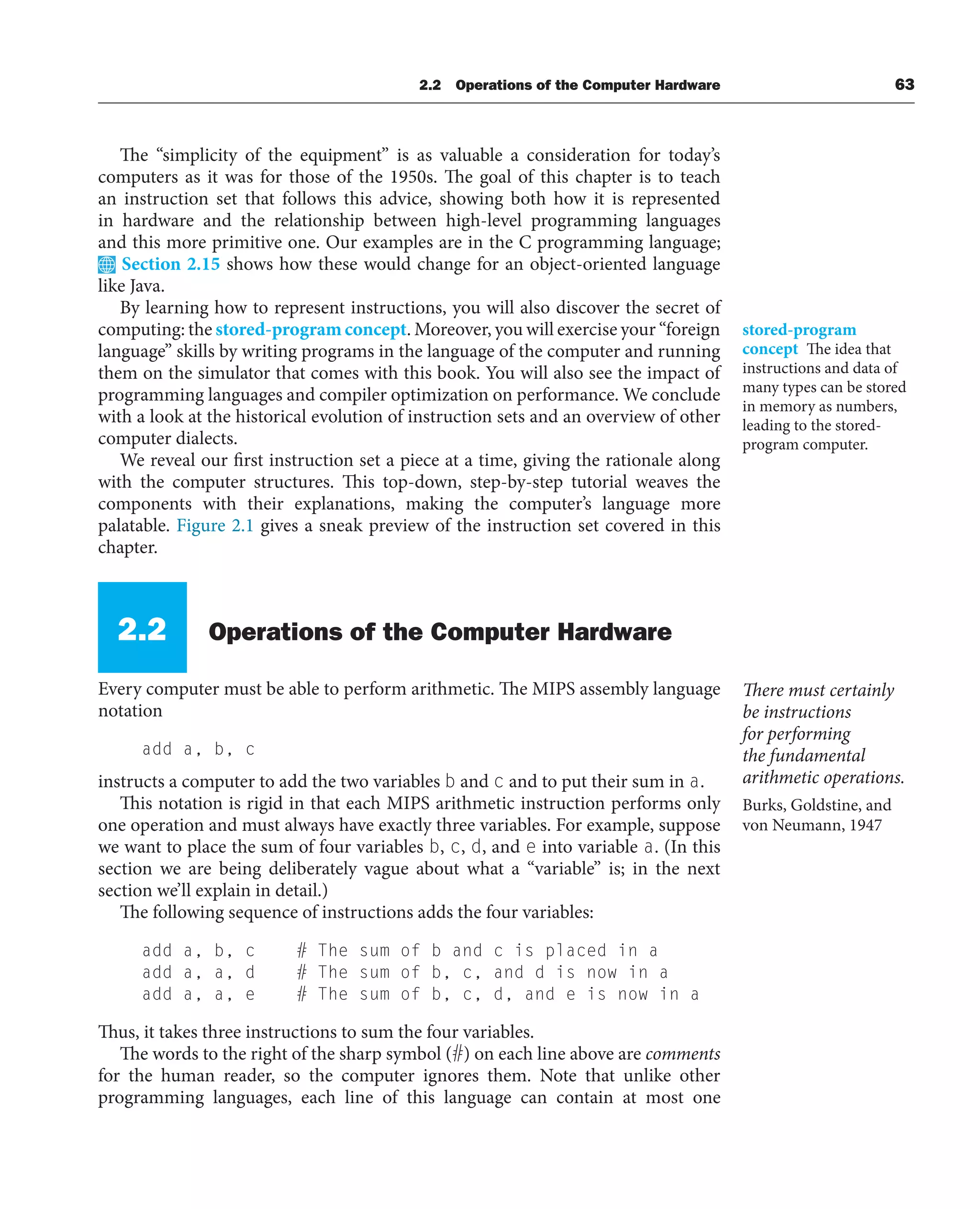 2.2 Operations of the Computer Hardware 63
The “simplicity of the equipment” is as valuable a consideration for today’s
computers as it was for those of the 1950s. The goal of this chapter is to teach
an instruction set that follows this advice, showing both how it is represented
in hardware and the relationship between high-level programming languages
and this more primitive one. Our examples are in the C programming language;
Section 2.15 shows how these would change for an object-oriented language
like Java.
By learning how to represent instructions, you will also discover the secret of
computing: the stored-program concept. Moreover, you will exercise your “foreign
language” skills by writing programs in the language of the computer and running
them on the simulator that comes with this book. You will also see the impact of
programming languages and compiler optimization on performance. We conclude
with a look at the historical evolution of instruction sets and an overview of other
computer dialects.
We reveal our first instruction set a piece at a time, giving the rationale along
with the computer structures. This top-down, step-by-step tutorial weaves the
components with their explanations, making the computer’s language more
palatable. Figure 2.1 gives a sneak preview of the instruction set covered in this
chapter.
2.2 Operations of the Computer Hardware
Every computer must be able to perform arithmetic. The MIPS assembly language
notation
add a, b, c
instructs a computer to add the two variables b and c and to put their sum in a.
This notation is rigid in that each MIPS arithmetic instruction performs only
one operation and must always have exactly three variables. For example, suppose
we want to place the sum of four variables b, c, d, and e into variable a. (In this
section we are being deliberately vague about what a “variable” is; in the next
section we’ll explain in detail.)
The following sequence of instructions adds the four variables:
add a, b, c # The sum of b and c is placed in a
add a, a, d # The sum of b, c, and d is now in a
add a, a, e # The sum of b, c, d, and e is now in a
Thus, it takes three instructions to sum the four variables.
The words to the right of the sharp symbol (#) on each line above are comments
for the human reader, so the computer ignores them. Note that unlike other
programming languages, each line of this language can contain at most one
stored-program
concept The idea that
instructions and data of
many types can be stored
in memory as numbers,
leading to the stored-
program computer.
There must certainly
be instructions
for performing
the fundamental
arithmetic operations.
Burks, Goldstine, and
von Neumann, 1947
 