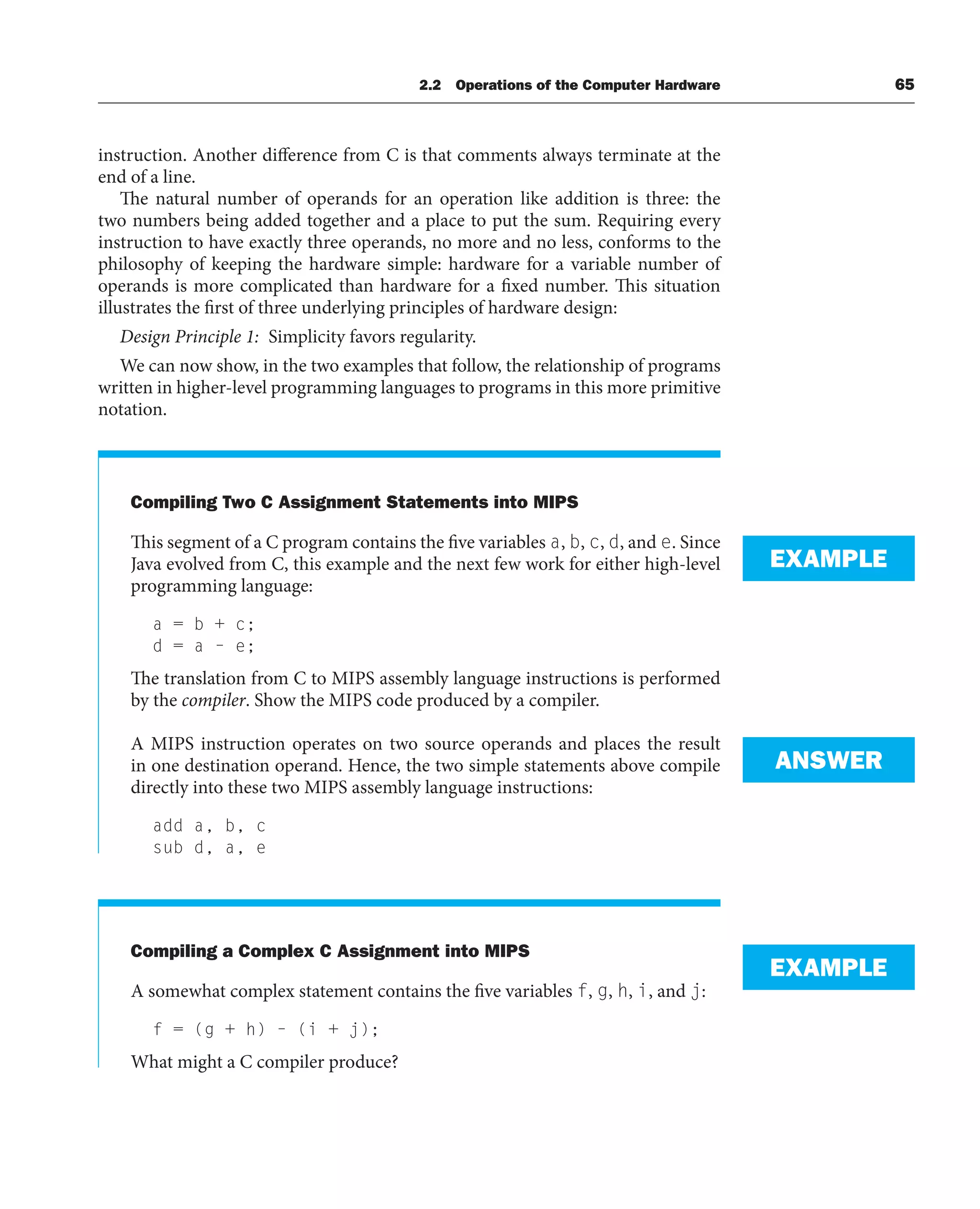 2.2 Operations of the Computer Hardware 65
instruction. Another difference from C is that comments always terminate at the
end of a line.
The natural number of operands for an operation like addition is three: the
two numbers being added together and a place to put the sum. Requiring every
instruction to have exactly three operands, no more and no less, conforms to the
philosophy of keeping the hardware simple: hardware for a variable number of
operands is more complicated than hardware for a fixed number. This situation
illustrates the first of three underlying principles of hardware design:
Design Principle 1: Simplicity favors regularity.
We can now show, in the two examples that follow, the relationship of programs
written in higher-level programming languages to programs in this more primitive
notation.
Compiling Two C Assignment Statements into MIPS
This segment of a C program contains the five variables a, b, c, d, and e. Since
Java evolved from C, this example and the next few work for either high-level
programming language:
a = b + c;
d = a – e;
The translation from C to MIPS assembly language instructions is performed
by the compiler. Show the MIPS code produced by a compiler.
A MIPS instruction operates on two source operands and places the result
in one destination operand. Hence, the two simple statements above compile
directly into these two MIPS assembly language instructions:
add a, b, c
sub d, a, e
Compiling a Complex C Assignment into MIPS
A somewhat complex statement contains the five variables f, g, h, i, and j:
f = (g + h) – (i + j);
What might a C compiler produce?
EXAMPLE
ANSWER
EXAMPLE
 