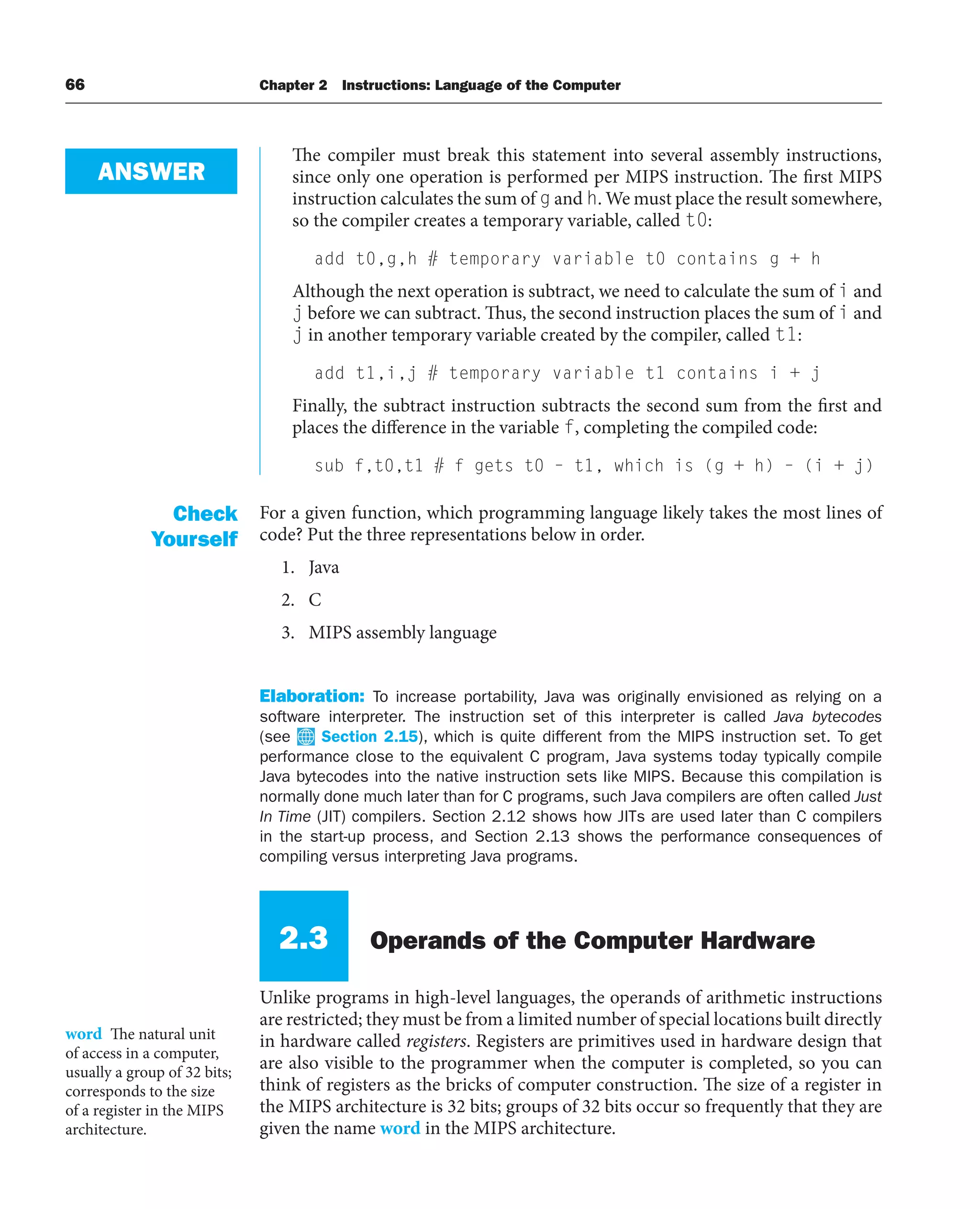 66 Chapter 2 Instructions: Language of the Computer
The compiler must break this statement into several assembly instructions,
since only one operation is performed per MIPS instruction. The first MIPS
instruction calculates the sum of g and h. We must place the result somewhere,
so the compiler creates a temporary variable, called t0:
add t0,g,h # temporary variable t0 contains g + h
Although the next operation is subtract, we need to calculate the sum of i and
j before we can subtract. Thus, the second instruction places the sum of i and
j in another temporary variable created by the compiler, called t1:
add t1,i,j # temporary variable t1 contains i + j
Finally, the subtract instruction subtracts the second sum from the first and
places the difference in the variable f, completing the compiled code:
sub f,t0,t1 # f gets t0 – t1, which is (g + h) – (i + j)
For a given function, which programming language likely takes the most lines of
code? Put the three representations below in order.
1. Java
2. C
3. MIPS assembly language
Elaboration: To increase portability, Java was originally envisioned as relying on a
software interpreter. The instruction set of this interpreter is called Java bytecodes
(see Section 2.15), which is quite different from the MIPS instruction set. To get
performance close to the equivalent C program, Java systems today typically compile
Java bytecodes into the native instruction sets like MIPS. Because this compilation is
normally done much later than for C programs, such Java compilers are often called Just
In Time (JIT) compilers. Section 2.12 shows how JITs are used later than C compilers
in the start-up process, and Section 2.13 shows the performance consequences of
compiling versus interpreting Java programs.
2.3 Operands of the Computer Hardware
Unlike programs in high-level languages, the operands of arithmetic instructions
are restricted; they must be from a limited number of special locations built directly
in hardware called registers. Registers are primitives used in hardware design that
are also visible to the programmer when the computer is completed, so you can
think of registers as the bricks of computer construction. The size of a register in
the MIPS architecture is 32 bits; groups of 32 bits occur so frequently that they are
given the name word in the MIPS architecture.
ANSWER
Check
Yourself
word The natural unit
of access in a computer,
usually a group of 32 bits;
corresponds to the size
of a register in the MIPS
architecture.
 