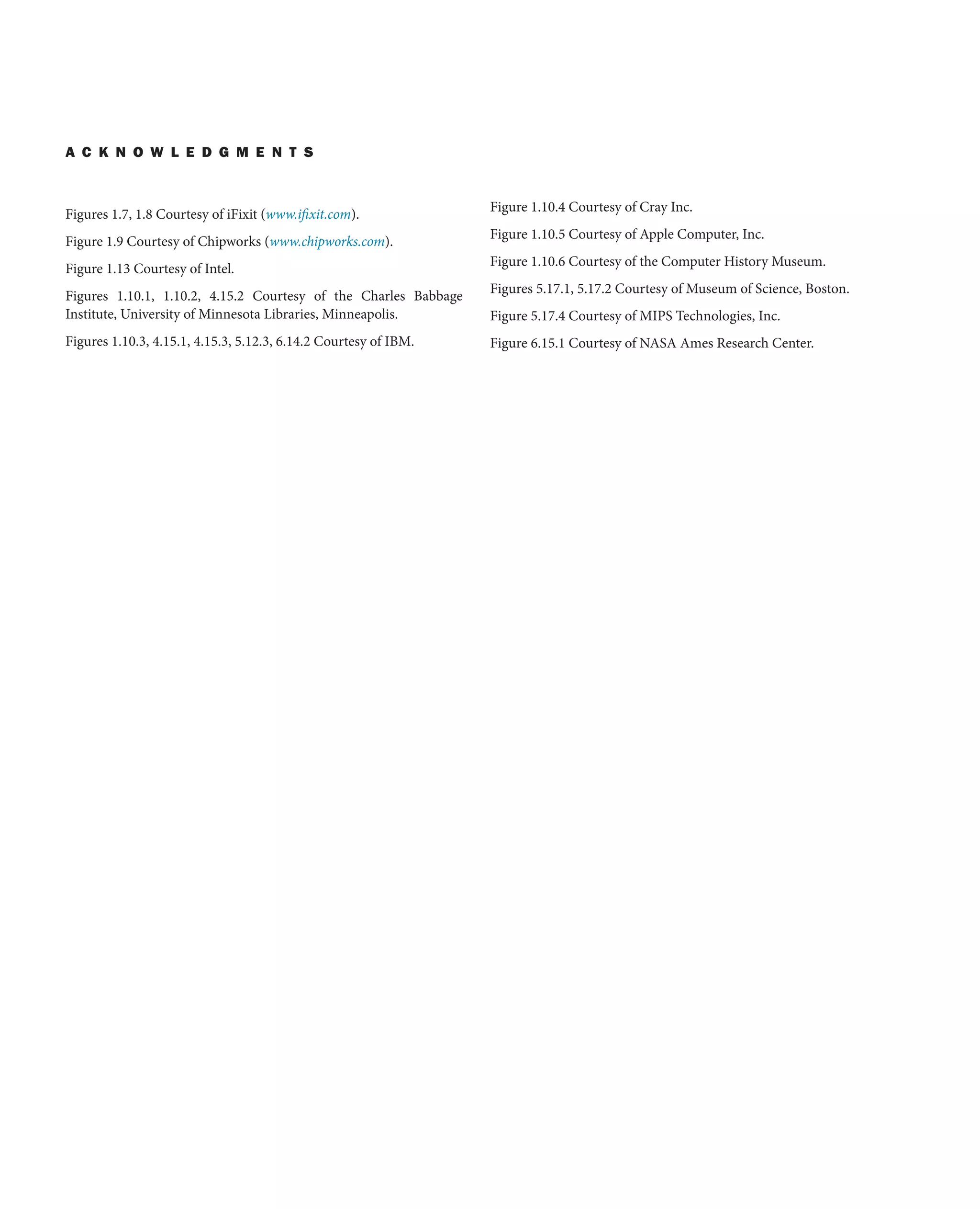 A C K N O W L E D G M E N T S
Figures 1.7, 1.8 Courtesy of iFixit (www.ifixit.com).
Figure 1.9 Courtesy of Chipworks (www.chipworks.com).
Figure 1.13 Courtesy of Intel.
Figures 1.10.1, 1.10.2, 4.15.2 Courtesy of the Charles Babbage
Institute, University of Minnesota Libraries, Minneapolis.
Figures 1.10.3, 4.15.1, 4.15.3, 5.12.3, 6.14.2 Courtesy of IBM.
Figure 1.10.4 Courtesy of Cray Inc.
Figure 1.10.5 Courtesy of Apple Computer, Inc.
Figure 1.10.6 Courtesy of the Computer History Museum.
Figures 5.17.1, 5.17.2 Courtesy of Museum of Science, Boston.
Figure 5.17.4 Courtesy of MIPS Technologies, Inc.
Figure 6.15.1 Courtesy of NASA Ames Research Center.
 