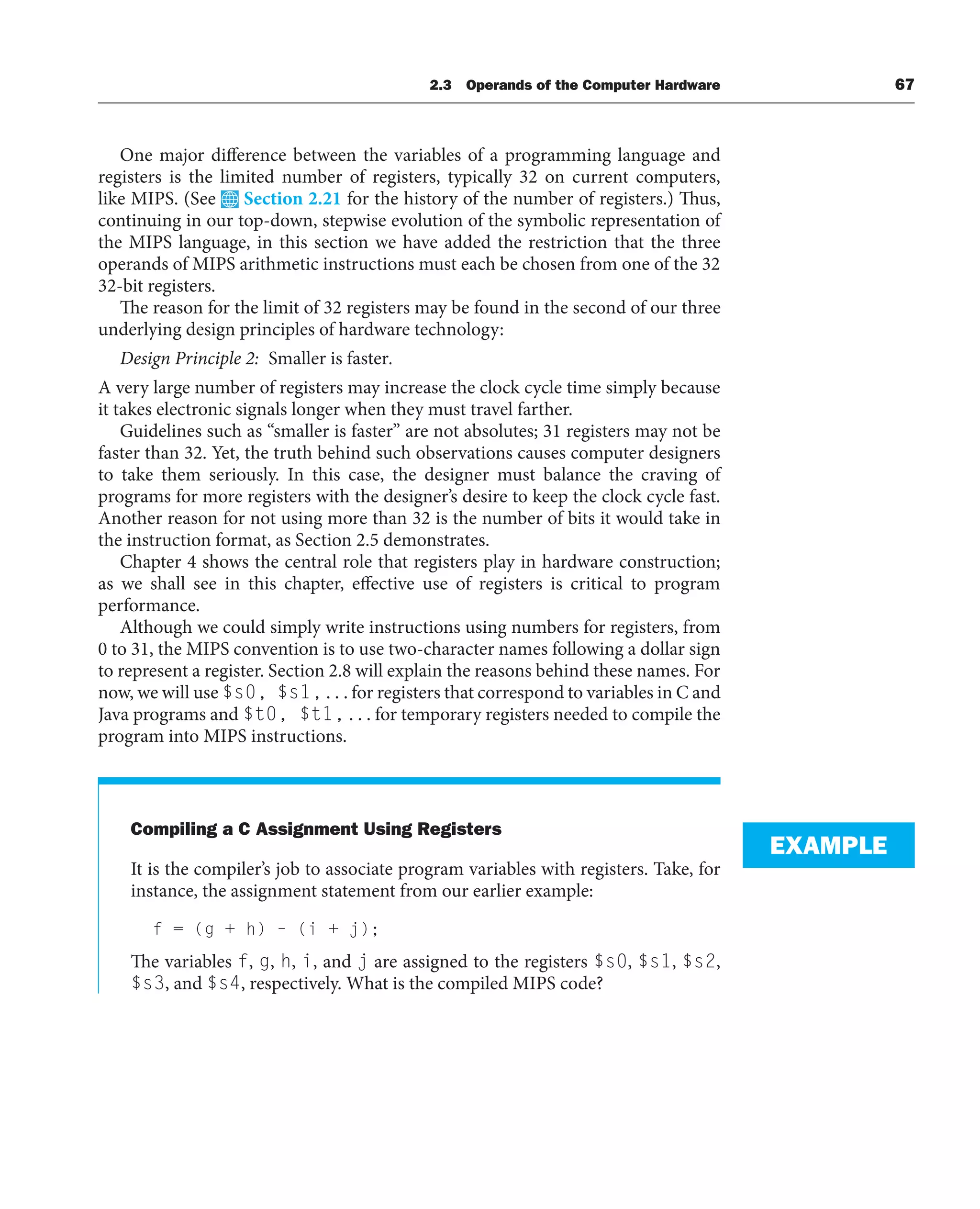 2.3 Operands of the Computer Hardware 67
One major difference between the variables of a programming language and
registers is the limited number of registers, typically 32 on current computers,
like MIPS. (See Section 2.21 for the history of the number of registers.) Thus,
continuing in our top-down, stepwise evolution of the symbolic representation of
the MIPS language, in this section we have added the restriction that the three
operands of MIPS arithmetic instructions must each be chosen from one of the 32
32-bit registers.
The reason for the limit of 32 registers may be found in the second of our three
underlying design principles of hardware technology:
Design Principle 2: Smaller is faster.
A very large number of registers may increase the clock cycle time simply because
it takes electronic signals longer when they must travel farther.
Guidelines such as “smaller is faster” are not absolutes; 31 registers may not be
faster than 32. Yet, the truth behind such observations causes computer designers
to take them seriously. In this case, the designer must balance the craving of
programs for more registers with the designer’s desire to keep the clock cycle fast.
Another reason for not using more than 32 is the number of bits it would take in
the instruction format, as Section 2.5 demonstrates.
Chapter 4 shows the central role that registers play in hardware construction;
as we shall see in this chapter, effective use of registers is critical to program
performance.
Although we could simply write instructions using numbers for registers, from
0 to 31, the MIPS convention is to use two-character names following a dollar sign
to represent a register. Section 2.8 will explain the reasons behind these names. For
now, we will use $s0, $s1, . . . for registers that correspond to variables in C and
Java programs and $t0, $t1, . . . for temporary registers needed to compile the
program into MIPS instructions.
Compiling a C Assignment Using Registers
It is the compiler’s job to associate program variables with registers. Take, for
instance, the assignment statement from our earlier example:
f = (g + h) – (i + j);
The variables f, g, h, i, and j are assigned to the registers $s0, $s1, $s2,
$s3, and $s4, respectively. What is the compiled MIPS code?
EXAMPLE
 