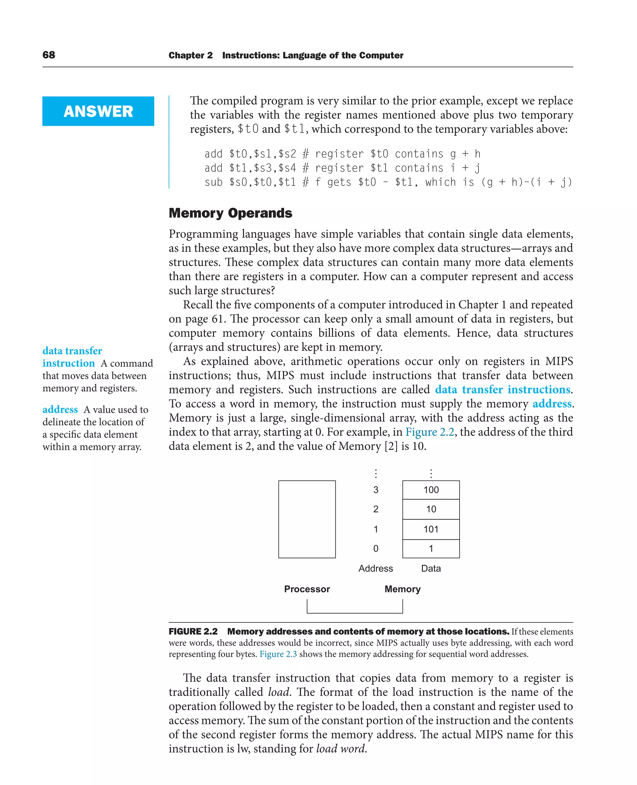 68 Chapter 2 Instructions: Language of the Computer
The compiled program is very similar to the prior example, except we replace
the variables with the register names mentioned above plus two temporary
registers, $t0 and $t1, which correspond to the temporary variables above:
add $t0,$s1,$s2 # register $t0 contains g + h
add $t1,$s3,$s4 # register $t1 contains i + j
sub $s0,$t0,$t1 # f gets $t0 – $t1, which is (g + h)–(i + j)
Memory Operands
Programming languages have simple variables that contain single data elements,
as in these examples, but they also have more complex data structures—arrays and
structures. These complex data structures can contain many more data elements
than there are registers in a computer. How can a computer represent and access
such large structures?
Recall the five components of a computer introduced in Chapter 1 and repeated
on page 61. The processor can keep only a small amount of data in registers, but
computer memory contains billions of data elements. Hence, data structures
(arrays and structures) are kept in memory.
As explained above, arithmetic operations occur only on registers in MIPS
instructions; thus, MIPS must include instructions that transfer data between
memory and registers. Such instructions are called data transfer instructions.
To access a word in memory, the instruction must supply the memory address.
Memory is just a large, single-dimensional array, with the address acting as the
index to that array, starting at 0. For example, in Figure 2.2, the address of the third
data element is 2, and the value of Memory [2] is 10.
ANSWER
data transfer
instruction A command
that moves data between
memory and registers.
address A value used to
delineate the location of
a specific data element
within a memory array.
Processor Memory
Address Data
1
101
10
100
0
1
2
3
FIGURE 2.2 Memory addresses and contents of memory at those locations. If these elements
were words, these addresses would be incorrect, since MIPS actually uses byte addressing, with each word
representing four bytes. Figure 2.3 shows the memory addressing for sequential word addresses.
The data transfer instruction that copies data from memory to a register is
traditionally called load. The format of the load instruction is the name of the
operation followed by the register to be loaded, then a constant and register used to
access memory. The sum of the constant portion of the instruction and the contents
of the second register forms the memory address. The actual MIPS name for this
instruction is lw, standing for load word.
 