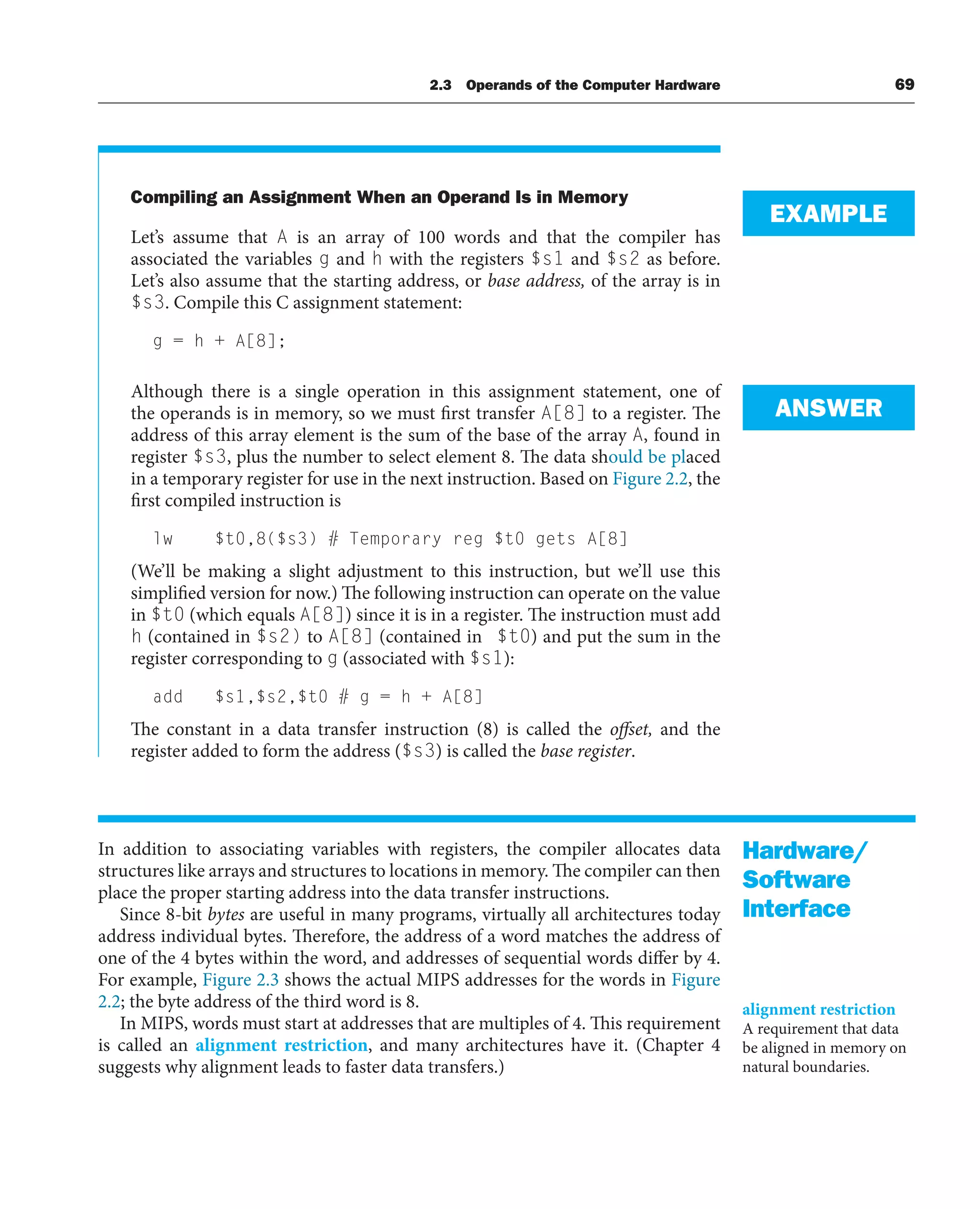 Compiling an Assignment When an Operand Is in Memory
Let’s assume that A is an array of 100 words and that the compiler has
associated the variables g and h with the registers $s1 and $s2 as before.
Let’s also assume that the starting address, or base address, of the array is in
$s3. Compile this C assignment statement:
g = h + A[8];
Although there is a single operation in this assignment statement, one of
the operands is in memory, so we must first transfer A[8] to a register. The
address of this array element is the sum of the base of the array A, found in
register $s3, plus the number to select element 8. The data should be placed
in a temporary register for use in the next instruction. Based on Figure 2.2, the
first compiled instruction is
lw $t0,8($s3) # Temporary reg $t0 gets A[8]
(We’ll be making a slight adjustment to this instruction, but we’ll use this
simplified version for now.) The following instruction can operate on the value
in $t0 (which equals A[8]) since it is in a register. The instruction must add
h (contained in $s2) to A[8] (contained in $t0) and put the sum in the
register corresponding to g (associated with $s1):
add $s1,$s2,$t0 # g = h + A[8]
The constant in a data transfer instruction (8) is called the offset, and the
register added to form the address ($s3) is called the base register.
In addition to associating variables with registers, the compiler allocates data
structures like arrays and structures to locations in memory. The compiler can then
place the proper starting address into the data transfer instructions.
Since 8-bit bytes are useful in many programs, virtually all architectures today
address individual bytes. Therefore, the address of a word matches the address of
one of the 4 bytes within the word, and addresses of sequential words differ by 4.
For example, Figure 2.3 shows the actual MIPS addresses for the words in Figure
2.2; the byte address of the third word is 8.
In MIPS, words must start at addresses that are multiples of 4. This requirement
is called an alignment restriction, and many architectures have it. (Chapter 4
suggests why alignment leads to faster data transfers.)
EXAMPLE
ANSWER
Hardware/
Software
Interface
alignment restriction
A requirement that data
be aligned in memory on
natural boundaries.
2.3 Operands of the Computer Hardware 69
 