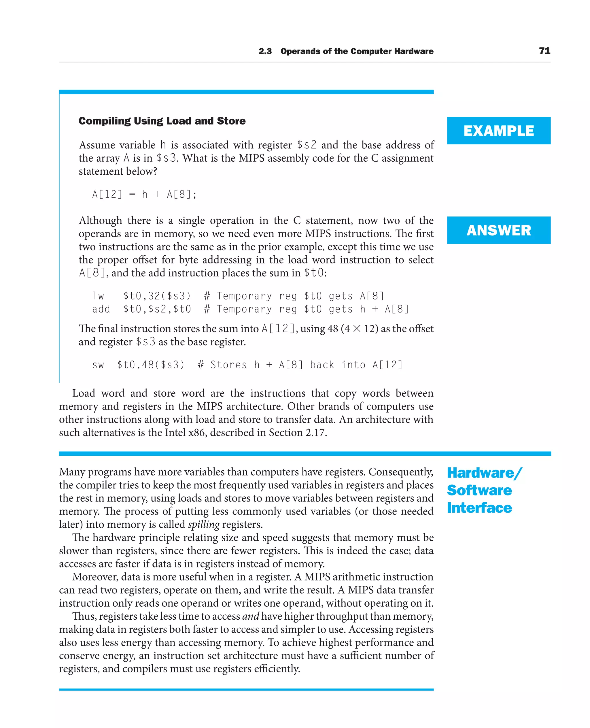 Compiling Using Load and Store
Assume variable h is associated with register $s2 and the base address of
the array A is in $s3. What is the MIPS assembly code for the C assignment
statement below?
A[12] = h + A[8];
Although there is a single operation in the C statement, now two of the
operands are in memory, so we need even more MIPS instructions. The first
two instructions are the same as in the prior example, except this time we use
the proper offset for byte addressing in the load word instruction to select
A[8], and the add instruction places the sum in $t0:
lw $t0,32($s3) # Temporary reg $t0 gets A[8]
add $t0,$s2,$t0 # Temporary reg $t0 gets h + A[8]
The final instruction stores the sum into A[12], using 48 (4  12) as the offset
and register $s3 as the base register.
sw $t0,48($s3) # Stores h + A[8] back into A[12]
Load word and store word are the instructions that copy words between
memory and registers in the MIPS architecture. Other brands of computers use
other instructions along with load and store to transfer data. An architecture with
such alternatives is the Intel x86, described in Section 2.17.
Many programs have more variables than computers have registers. Consequently,
the compiler tries to keep the most frequently used variables in registers and places
the rest in memory, using loads and stores to move variables between registers and
memory. The process of putting less commonly used variables (or those needed
later) into memory is called spilling registers.
The hardware principle relating size and speed suggests that memory must be
slower than registers, since there are fewer registers. This is indeed the case; data
accesses are faster if data is in registers instead of memory.
Moreover, data is more useful when in a register. A MIPS arithmetic instruction
can read two registers, operate on them, and write the result. A MIPS data transfer
instruction only reads one operand or writes one operand, without operating on it.
Thus, registers take less time to access and have higher throughput than memory,
making data in registers both faster to access and simpler to use. Accessing registers
also uses less energy than accessing memory. To achieve highest performance and
conserve energy, an instruction set architecture must have a sufficient number of
registers, and compilers must use registers efficiently.
EXAMPLE
ANSWER
Hardware/
Software
Interface
2.3 Operands of the Computer Hardware 71
 