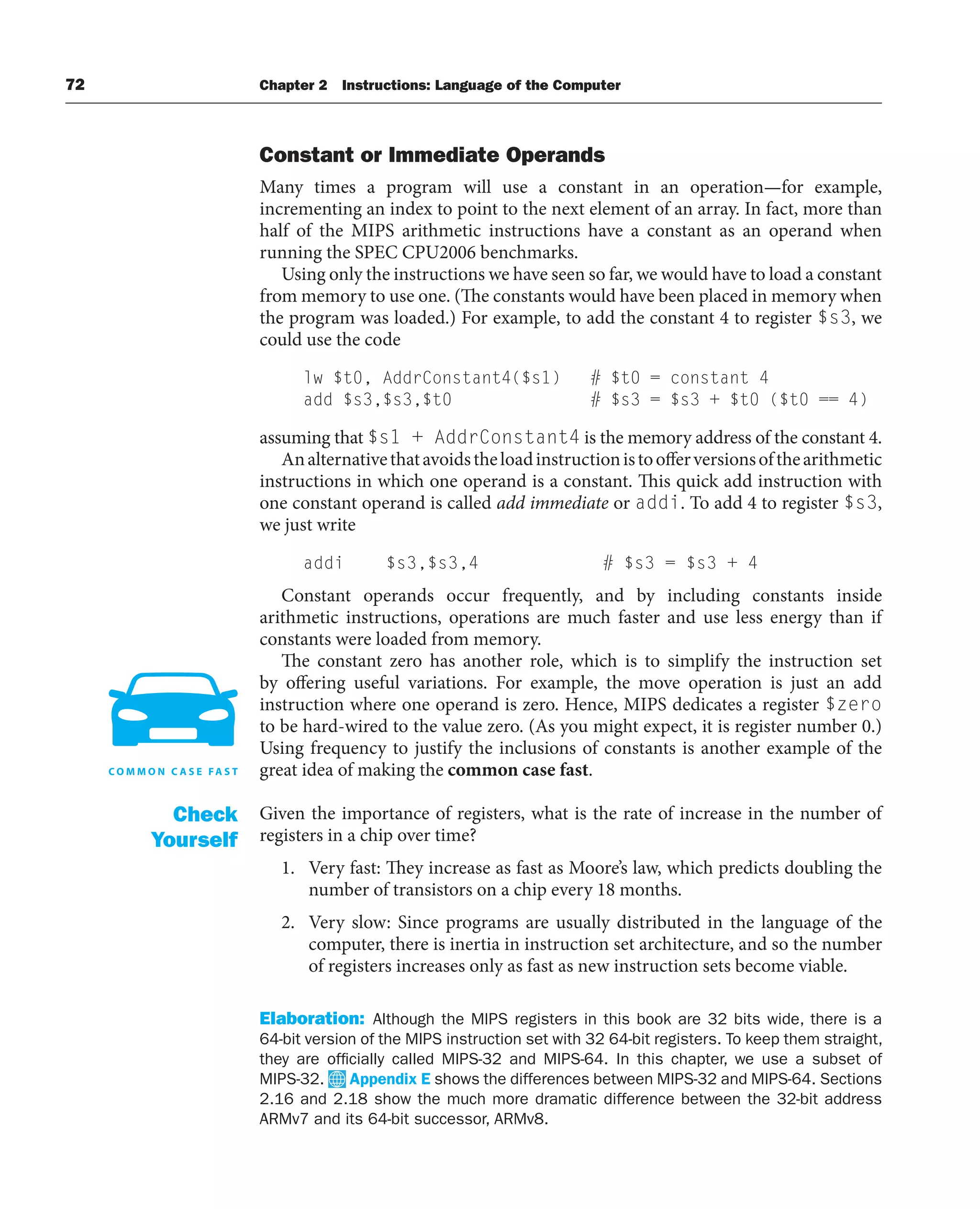 72 Chapter 2 Instructions: Language of the Computer
Constant or Immediate Operands
Many times a program will use a constant in an operation—for example,
incrementing an index to point to the next element of an array. In fact, more than
half of the MIPS arithmetic instructions have a constant as an operand when
running the SPEC CPU2006 benchmarks.
Using only the instructions we have seen so far, we would have to load a constant
from memory to use one. (The constants would have been placed in memory when
the program was loaded.) For example, to add the constant 4 to register $s3, we
could use the code
lw $t0, AddrConstant4($s1) # $t0 = constant 4
add $s3,$s3,$t0 # $s3 = $s3 + $t0 ($t0 == 4)
assuming that $s1 + AddrConstant4 is the memory address of the constant 4.
Analternativethatavoidstheloadinstructionistoofferversionsofthearithmetic
instructions in which one operand is a constant. This quick add instruction with
one constant operand is called add immediate or addi. To add 4 to register $s3,
we just write
addi $s3,$s3,4 # $s3 = $s3 + 4
Constant operands occur frequently, and by including constants inside
arithmetic instructions, operations are much faster and use less energy than if
constants were loaded from memory.
The constant zero has another role, which is to simplify the instruction set
by offering useful variations. For example, the move operation is just an add
instruction where one operand is zero. Hence, MIPS dedicates a register $zero
to be hard-wired to the value zero. (As you might expect, it is register number 0.)
Using frequency to justify the inclusions of constants is another example of the
great idea of making the common case fast.
Given the importance of registers, what is the rate of increase in the number of
registers in a chip over time?
1. Very fast: They increase as fast as Moore’s law, which predicts doubling the
number of transistors on a chip every 18 months.
2. Very slow: Since programs are usually distributed in the language of the
computer, there is inertia in instruction set architecture, and so the number
of registers increases only as fast as new instruction sets become viable.
Elaboration: Although the MIPS registers in this book are 32 bits wide, there is a
64-bit version of the MIPS instruction set with 32 64-bit registers. To keep them straight,
they are officially called MIPS-32 and MIPS-64. In this chapter, we use a subset of
MIPS-32. Appendix E shows the differences between MIPS-32 and MIPS-64. Sections
2.16 and 2.18 show the much more dramatic difference between the 32-bit address
ARMv7 and its 64-bit successor, ARMv8.
Check
Yourself
 