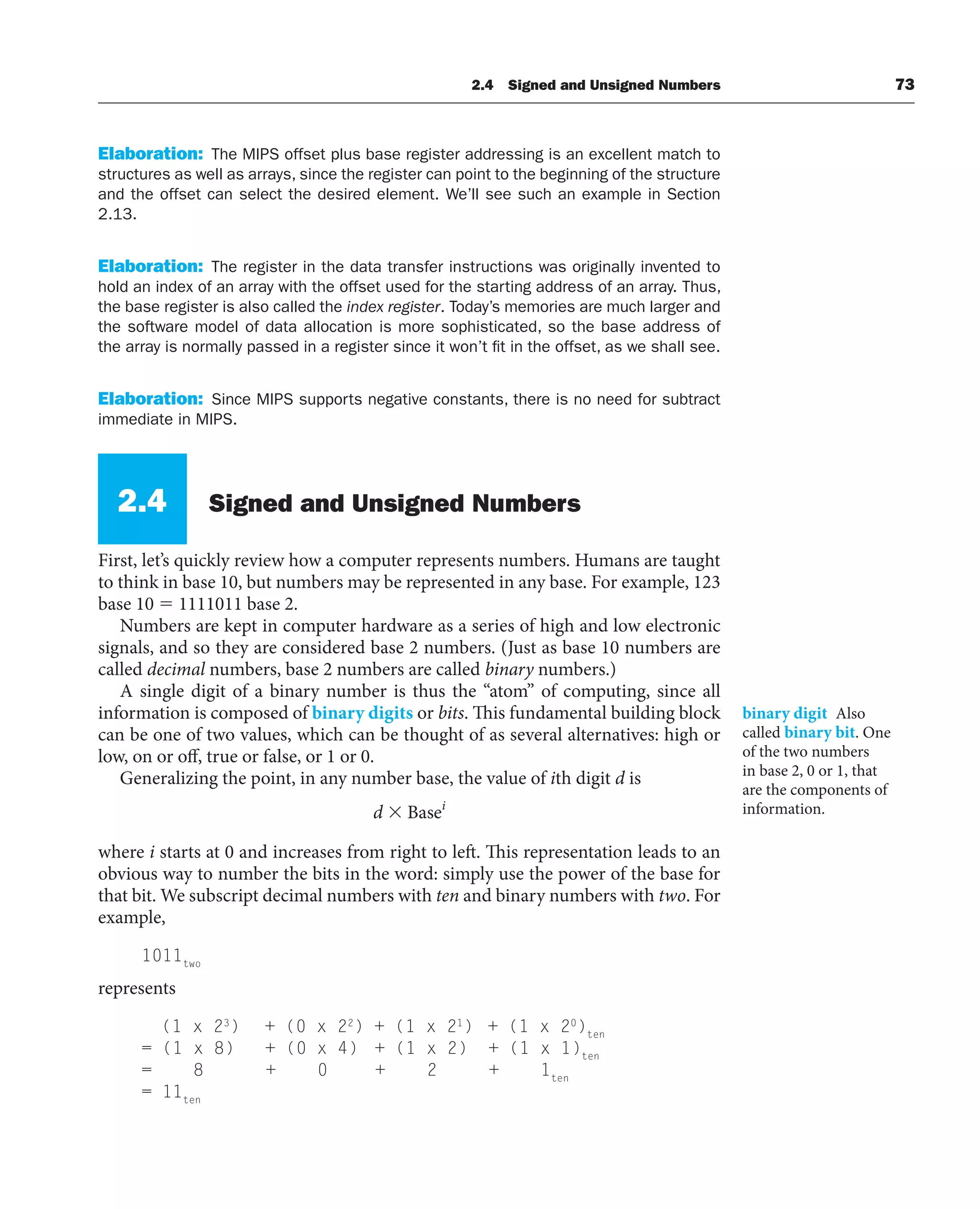 2.4 Signed and Unsigned Numbers 73
Elaboration: The MIPS offset plus base register addressing is an excellent match to
structures as well as arrays, since the register can point to the beginning of the structure
and the offset can select the desired element. We’ll see such an example in Section
2.13.
Elaboration: The register in the data transfer instructions was originally invented to
hold an index of an array with the offset used for the starting address of an array. Thus,
the base register is also called the index register. Today’s memories are much larger and
the software model of data allocation is more sophisticated, so the base address of
the array is normally passed in a register since it won’t fit in the offset, as we shall see.
Elaboration: Since MIPS supports negative constants, there is no need for subtract
immediate in MIPS.
2.4 Signed and Unsigned Numbers
First, let’s quickly review how a computer represents numbers. Humans are taught
to think in base 10, but numbers may be represented in any base. For example, 123
base 10  1111011 base 2.
Numbers are kept in computer hardware as a series of high and low electronic
signals, and so they are considered base 2 numbers. (Just as base 10 numbers are
called decimal numbers, base 2 numbers are called binary numbers.)
A single digit of a binary number is thus the “atom” of computing, since all
information is composed of binary digits or bits. This fundamental building block
can be one of two values, which can be thought of as several alternatives: high or
low, on or off, true or false, or 1 or 0.
Generalizing the point, in any number base, the value of ith digit d is
d i
 Base
where i starts at 0 and increases from right to left. This representation leads to an
obvious way to number the bits in the word: simply use the power of the base for
that bit. We subscript decimal numbers with ten and binary numbers with two. For
example,
1011two
represents
(1 x 23
) + (0 x 22
) + (1 x 21
) + (1 x 20
)ten
= (1 x 8) + (0 x 4) + (1 x 2) + (1 x 1)ten
= 8 + 0 + 2 + 1ten
= 11ten
binary digit Also
called binary bit. One
of the two numbers
in base 2, 0 or 1, that
are the components of
information.
 