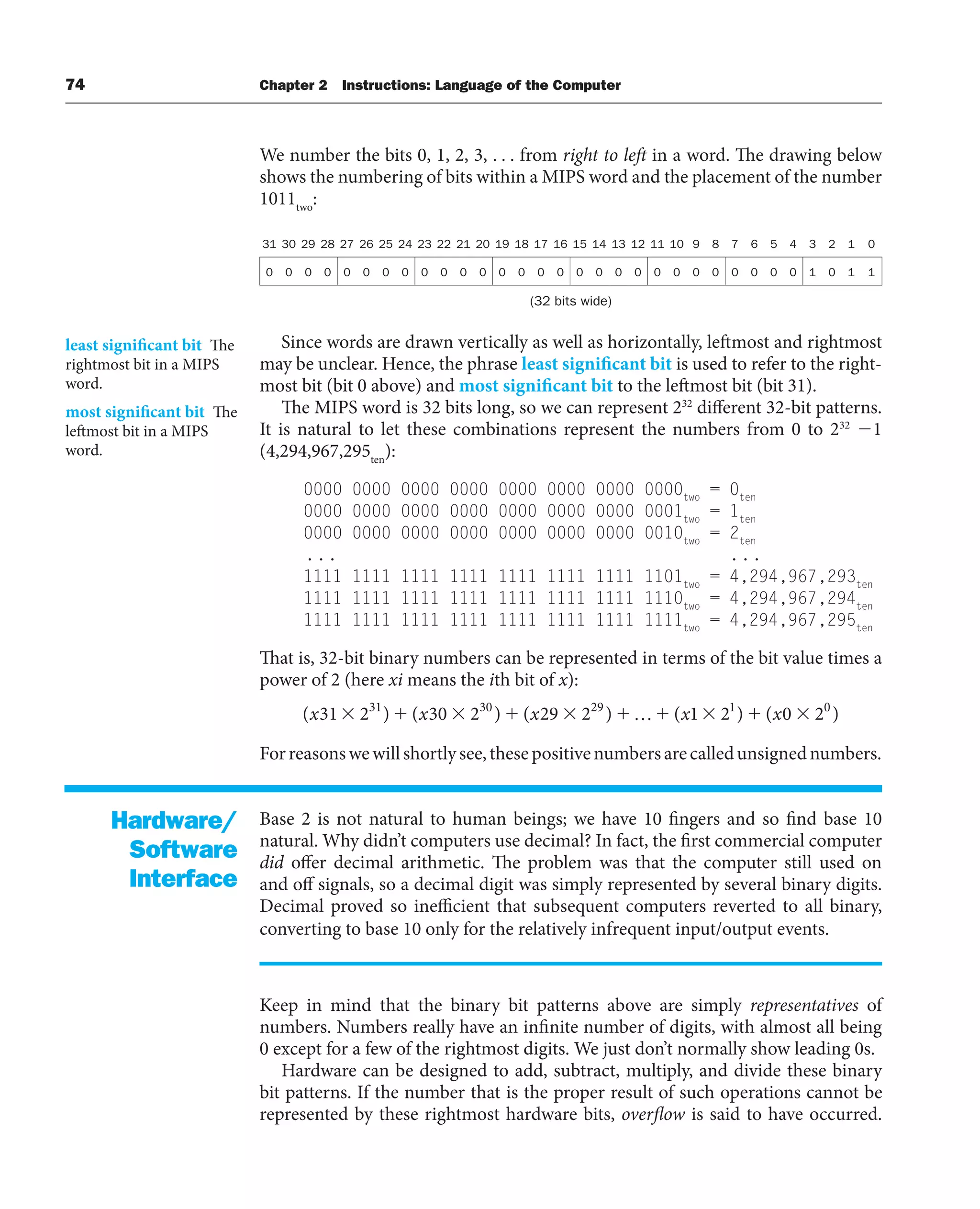 74 Chapter 2 Instructions: Language of the Computer
We number the bits 0, 1, 2, 3, . . . from right to left in a word. The drawing below
shows the numbering of bits within a MIPS word and the placement of the number
1011two
:
31 30 29 28 27 26 25 24 23 22 21 20 19 18 17 16 15 14 13 12 11 10 9 8 7 6 5 4 3 2 1 0
0 0 0 0 0 0 0 0 0 0 0 0 0 0 0 0 0 0 0 0 0 0 0 0 0 0 0 0 1 0 1 1
(32 bits wide)
Since words are drawn vertically as well as horizontally, leftmost and rightmost
may be unclear. Hence, the phrase least significant bit is used to refer to the right-
most bit (bit 0 above) and most significant bit to the leftmost bit (bit 31).
The MIPS word is 32 bits long, so we can represent 232
different 32-bit patterns.
It is natural to let these combinations represent the numbers from 0 to 232
1
(4,294,967,295ten
):
0000 0000 0000 0000 0000 0000 0000 0000two
= 0ten
0000 0000 0000 0000 0000 0000 0000 0001two
= 1ten
0000 0000 0000 0000 0000 0000 0000 0010two
= 2ten
... ...
1111 1111 1111 1111 1111 1111 1111 1101two
= 4,294,967,293ten
1111 1111 1111 1111 1111 1111 1111 1110two
= 4,294,967,294ten
1111 1111 1111 1111 1111 1111 1111 1111two
= 4,294,967,295ten
That is, 32-bit binary numbers can be represented in terms of the bit value times a
power of 2 (here xi means the ith bit of x):
( ) ( ) ( ) ( ) ( )
x x x x x
31 2 30 2 29 2 1 2 0 2
31 30 29 1 0
…
Forreasonswewillshortlysee,thesepositivenumbersarecalledunsignednumbers.
Base 2 is not natural to human beings; we have 10 fingers and so find base 10
natural. Why didn’t computers use decimal? In fact, the first commercial computer
did offer decimal arithmetic. The problem was that the computer still used on
and off signals, so a decimal digit was simply represented by several binary digits.
Decimal proved so inefficient that subsequent computers reverted to all binary,
converting to base 10 only for the relatively infrequent input/output events.
Keep in mind that the binary bit patterns above are simply representatives of
numbers. Numbers really have an infinite number of digits, with almost all being
0 except for a few of the rightmost digits. We just don’t normally show leading 0s.
Hardware can be designed to add, subtract, multiply, and divide these binary
bit patterns. If the number that is the proper result of such operations cannot be
represented by these rightmost hardware bits, overflow is said to have occurred.
least significant bit The
rightmost bit in a MIPS
word.
most significant bit The
leftmost bit in a MIPS
word.
Hardware/
Software
Interface
 