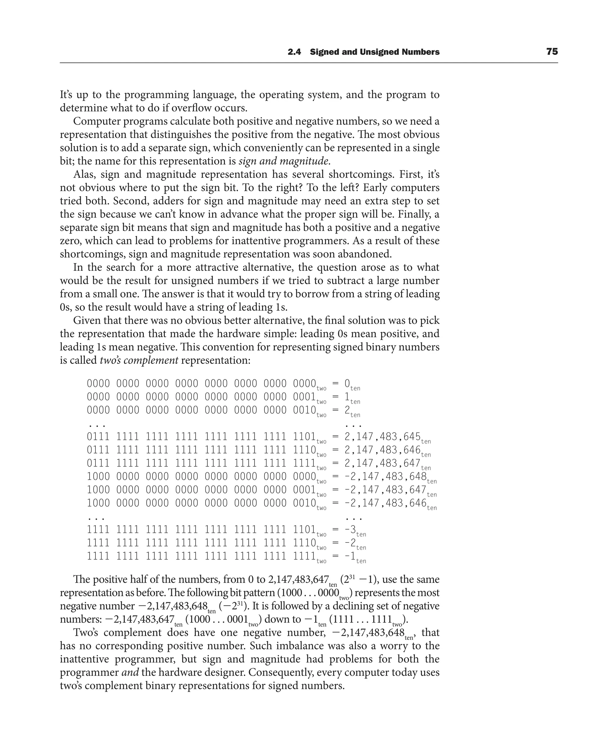 It’s up to the programming language, the operating system, and the program to
determine what to do if overflow occurs.
Computer programs calculate both positive and negative numbers, so we need a
representation that distinguishes the positive from the negative. The most obvious
solution is to add a separate sign, which conveniently can be represented in a single
bit; the name for this representation is sign and magnitude.
Alas, sign and magnitude representation has several shortcomings. First, it’s
not obvious where to put the sign bit. To the right? To the left? Early computers
tried both. Second, adders for sign and magnitude may need an extra step to set
the sign because we can’t know in advance what the proper sign will be. Finally, a
separate sign bit means that sign and magnitude has both a positive and a negative
zero, which can lead to problems for inattentive programmers. As a result of these
shortcomings, sign and magnitude representation was soon abandoned.
In the search for a more attractive alternative, the question arose as to what
would be the result for unsigned numbers if we tried to subtract a large number
from a small one. The answer is that it would try to borrow from a string of leading
0s, so the result would have a string of leading 1s.
Given that there was no obvious better alternative, the final solution was to pick
the representation that made the hardware simple: leading 0s mean positive, and
leading 1s mean negative. This convention for representing signed binary numbers
is called two’s complement representation:
0000 0000 0000 0000 0000 0000 0000 0000two
= 0ten
0000 0000 0000 0000 0000 0000 0000 0001two
= 1ten
0000 0000 0000 0000 0000 0000 0000 0010two
= 2ten
... ...
0111 1111 1111 1111 1111 1111 1111 1101two
= 2,147,483,645ten
0111 1111 1111 1111 1111 1111 1111 1110two
= 2,147,483,646ten
0111 1111 1111 1111 1111 1111 1111 1111two
= 2,147,483,647ten
1000 0000 0000 0000 0000 0000 0000 0000two
= –2,147,483,648ten
1000 0000 0000 0000 0000 0000 0000 0001two
= –2,147,483,647ten
1000 0000 0000 0000 0000 0000 0000 0010two
= –2,147,483,646ten
... ...
1111 1111 1111 1111 1111 1111 1111 1101two
= –3ten
1111 1111 1111 1111 1111 1111 1111 1110two
= –2ten
1111 1111 1111 1111 1111 1111 1111 1111two
= –1ten
The positive half of the numbers, from 0 to 2,147,483,647ten
(231
1), use the same
representationasbefore.Thefollowingbitpattern(1000. . .0000two
)representsthemost
negative number 2,147,483,648ten
(231
). It is followed by a declining set of negative
numbers: 2,147,483,647ten
(1000 . . . 0001two
) down to 1ten
(1111 . . . 1111two
).
Two’s complement does have one negative number, 2,147,483,648ten
, that
has no corresponding positive number. Such imbalance was also a worry to the
inattentive programmer, but sign and magnitude had problems for both the
programmer and the hardware designer. Consequently, every computer today uses
two’s complement binary representations for signed numbers.
2.4 Signed and Unsigned Numbers 75
 