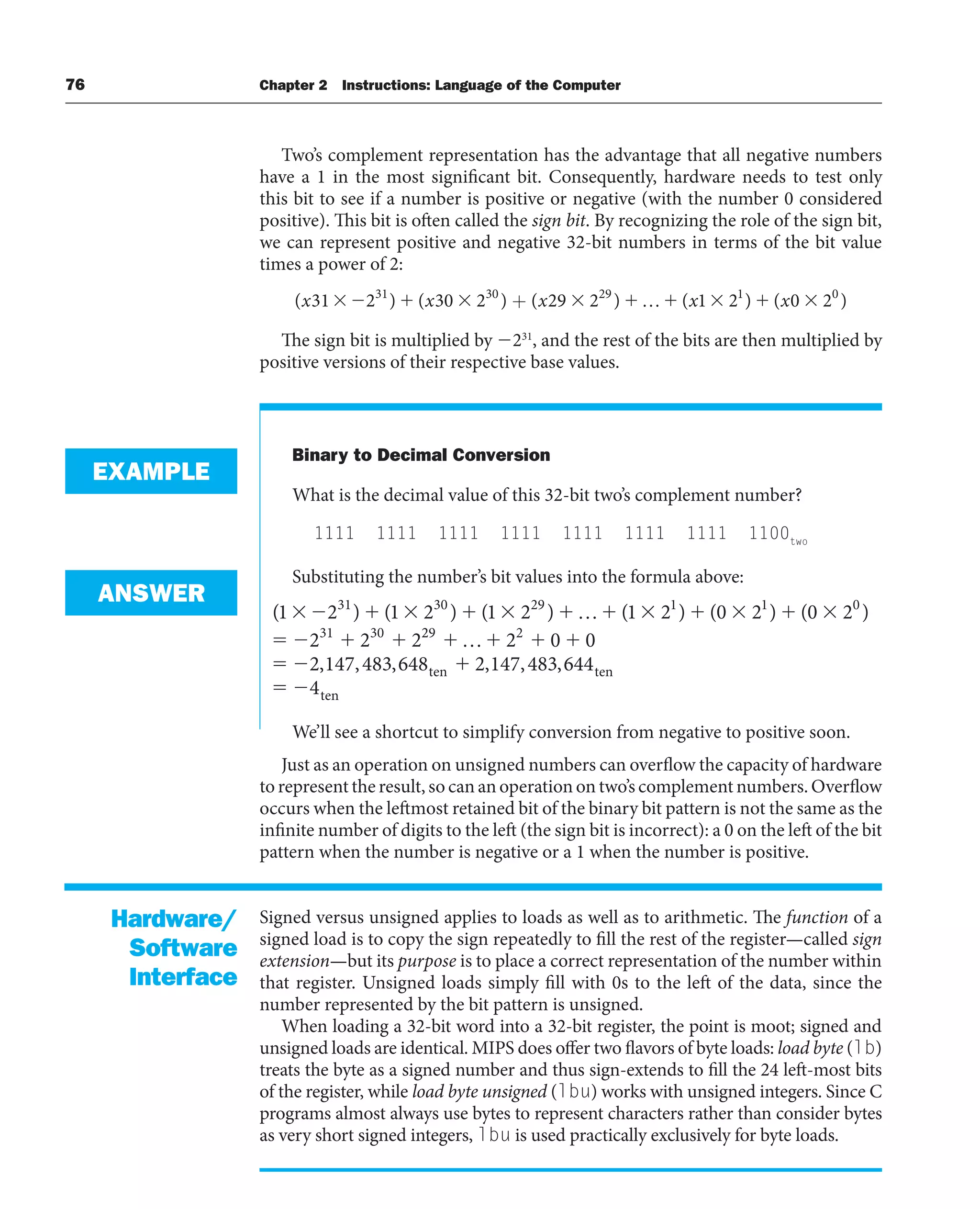 76 Chapter 2 Instructions: Language of the Computer
Two’s complement representation has the advantage that all negative numbers
have a 1 in the most significant bit. Consequently, hardware needs to test only
this bit to see if a number is positive or negative (with the number 0 considered
positive). This bit is often called the sign bit. By recognizing the role of the sign bit,
we can represent positive and negative 32-bit numbers in terms of the bit value
times a power of 2:
( ) ( ) ( ) ( ) ( )
x x x x x
31 2 30 2 29 2 1 2 0 2
31 30 29 1 0
+ …
The sign bit is multiplied by 231
, and the rest of the bits are then multiplied by
positive versions of their respective base values.
Binary to Decimal Conversion
What is the decimal value of this 32-bit two’s complement number?
1111 1111 1111 1111 1111 1111 1111 1100two
Substituting the number’s bit values into the formula above:
( ) ( ) ( ) ( ) ( ) ( )
1 2 1 2 1 2 1 2 0 2 0 2
2 2 2
31 30 29 1 1 0
31 30
…
2
29 2
2 0 0
2 147 483 648 2 147 483 644
4
…
, , , , , ,
te t
n en
ten
We’ll see a shortcut to simplify conversion from negative to positive soon.
Just as an operation on unsigned numbers can overflow the capacity of hardware
to represent the result, so can an operation on two’s complement numbers. Overflow
occurs when the leftmost retained bit of the binary bit pattern is not the same as the
infinite number of digits to the left (the sign bit is incorrect): a 0 on the left of the bit
pattern when the number is negative or a 1 when the number is positive.
Signed versus unsigned applies to loads as well as to arithmetic. The function of a
signed load is to copy the sign repeatedly to fill the rest of the register—called sign
extension—but its purpose is to place a correct representation of the number within
that register. Unsigned loads simply fill with 0s to the left of the data, since the
number represented by the bit pattern is unsigned.
When loading a 32-bit word into a 32-bit register, the point is moot; signed and
unsigned loads are identical. MIPS does offer two flavors of byte loads: load byte (lb)
treats the byte as a signed number and thus sign-extends to fill the 24 left-most bits
of the register, while load byte unsigned (lbu) works with unsigned integers. Since C
programs almost always use bytes to represent characters rather than consider bytes
as very short signed integers, lbu is used practically exclusively for byte loads.
EXAMPLE
ANSWER
Hardware/
Software
Interface
 