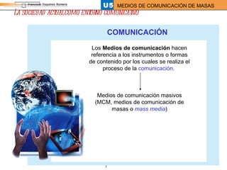 La sociedad actual como entorno comunicativo COMUNICACIÓN Los  Medios de comunicación  hacen referencia a los instrumentos o formas de contenido por los cuales se realiza el proceso de la  comunicación.   Medios de comunicación masivos (MCM, medios de comunicación de masas o  mass media ) 