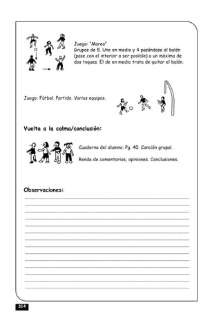Juego: “Mareo”
                                             Grupos de 5. Uno en medio y 4 pasándose el balón
                                             (pase con el interior a ser posible) a un máximo de
                                             dos toques. El de en medio trata de quitar el balón.




  Juego: Fútbol. Partido. Varios equipos.




  Vuelta a la calma/conclusión:


                                                 Cuaderno del alumno: Pg. 40. Canción grupal.

                                                 Ronda de comentarios, opiniones. Conclusiones.




  Observaciones:
  ................................................................................................................................................
  ................................................................................................................................................
  ................................................................................................................................................
  ................................................................................................................................................
  ................................................................................................................................................
  ................................................................................................................................................
  ................................................................................................................................................
  ................................................................................................................................................
  ................................................................................................................................................
  ................................................................................................................................................
  ................................................................................................................................................
  ................................................................................................................................................
  ................................................................................................................................................
  ................................................................................................................................................



314
 