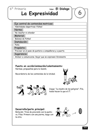 6º Primaria                               Valor:   El Dialogo
           La Expresividad                                                 6
   Eje central de contenidos motrices:
   Habilidades deportivas: Fútbol
   Norma:
   No insultar ni ofender
   Material:
   Balones de Fútbol
   Instalación:
   Pista
   Propósito:
   Precisar en el pase de puntera a compañeros y a puerta
   Sugerencia:
   Animar a comunicarse. Dejar que se expresen libremente



   Puesta en acción/animación/calentamiento:
   Normas, propuestas para la Sesión.

   Recordatorio de los contenidos de la Unidad.




                                          Juego: “La madre de los peligros”. Fila,
                                          todos hacen lo que el 1º.




   Desarrollo/parte principal:
   Rotación: Tiros de precisión con la punte-
   ra. Filas. Primero con una pierna, luego con
   la otra.




                                                                                 315
 