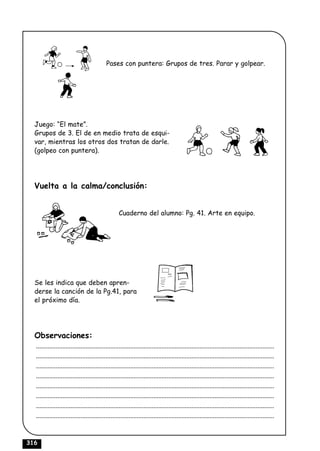 Pases con puntera: Grupos de tres. Parar y golpear.




  Juego: “El mate”.
  Grupos de 3. El de en medio trata de esqui-
  var, mientras los otros dos tratan de darle.
  (golpeo con puntera).




  Vuelta a la calma/conclusión:


                                                    Cuaderno del alumno: Pg. 41. Arte en equipo.




  Se les indica que deben apren-
  derse la canción de la Pg.41, para
  el próximo día.




  Observaciones:
  ................................................................................................................................................
  ................................................................................................................................................
  ................................................................................................................................................
  ................................................................................................................................................
  ................................................................................................................................................
  ................................................................................................................................................
  ................................................................................................................................................
  ................................................................................................................................................



316
 
