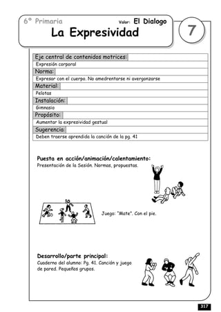 6º Primaria                              Valor:   El Dialogo
             La Expresividad                                   7
   Eje central de contenidos motrices:
   Expresión corporal
   Norma:
   Expresar con el cuerpo. No amedrentarse ni avergonzarse
   Material:
   Pelotas
   Instalación:
   Gimnasio
   Propósito:
   Aumentar la expresividad gestual
   Sugerencia:
   Deben traerse aprendida la canción de la pg. 41



   Puesta en acción/animación/calentamiento:
   Presentación de la Sesión. Normas, propuestas.




                                 Juego: “Mate”. Con el pie.




   Desarrollo/parte principal:
   Cuaderno del alumno: Pg. 41. Canción y juego
   de pared. Pequeños grupos.




                                                                   317
 