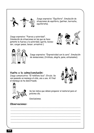 Juego expresivo: “Equilibrio”. Simulación de
                                                       situaciones de equilibrio, (patinar, borracho,
                                                       equilibrista).




  Juego expresivo: “Fuerza y autoridad”.
  Simulación de situaciones en las que se hace
  patente la fuerza y la autoridad, (gorila, boxea-
  dor, cargar pesos, lanzar, arrastrar.)




                                         Juego expresivo: “Expresividad con la cara”. Simulación
                                         de sensaciones, (tristeza, alegría, pena, entusiasmo).




  Vuelta a la calma/conclusión:
  Juego comunicativo: “El teléfono loco”. Círculo. Se
  van pasando un mensaje al oído, uno a uno. Al final
  el mensaje se ha desvirtuado.




                                        Se les indica que deben preparar el material para el
                                        próximo día.

                                        Conclusiones.

  Observaciones:
  ................................................................................................................................................
  ................................................................................................................................................
  ................................................................................................................................................
  ................................................................................................................................................
  ................................................................................................................................................
  ................................................................................................................................................



318
 