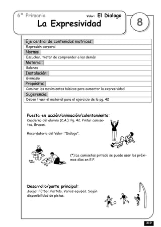 6º Primaria                               Valor:   El Dialogo
          La Expresividad                                                8
   Eje central de contenidos motrices:
   Expresión corporal
   Norma:
   Escuchar, tratar de comprender a los demás
   Material:
   Balones
   Instalación:
   Gimnasio
   Propósito:
   Cominar los movimientos básicos para aumentar la expresividad
   Sugerencia:
   Deben traer el material para el ejercicio de la pg. 42



   Puesta en acción/animación/calentamiento:
   Cuaderno del alumno (C.A.): Pg. 42. Pintar camise-
   tas. Grupos.

   Recordatorio del Valor :”Diálogo”.




                               (*) La camisetas pintada se puede usar los próxi-
                               mos días en E.F.




   Desarrollo/parte principal:
   Juego: Fútbol. Partido. Varios equipos. Según
   disponibilidad de pistas.




                                                                               319
 