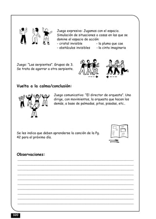Juego expresivo: Jugamos con el espacio.
                                                  Simulación de situaciones o cosas en las que se
                                                  domine el espacio de acción:
                                                  - cristal invisible       - la pluma que cae
                                                  - obstáculos invisibles   - la cinta imaginaria




  Juego: “Las serpientes”. Grupos de 3.
  Se trata de agarrar a otra serpiente.




  Vuelta a la calma/conclusión:

                                               Juego comunicativo: “El director de orquesta”. Uno
                                               dirige, con movimientos, la orquesta que hacen los
                                               demás, a base de palmadas, pitos, pisadas, etc..




  Se les indica que deben aprenderse la canción de la Pg.
  42 para el próximo día.




  Observaciones:
  ................................................................................................................................................
  ................................................................................................................................................
  ................................................................................................................................................
  ................................................................................................................................................
  ................................................................................................................................................
  ................................................................................................................................................
  ................................................................................................................................................
  ................................................................................................................................................
  ................................................................................................................................................
  ................................................................................................................................................


320
 