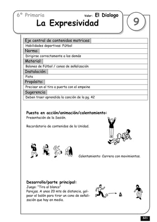 6º Primaria                               Valor:   El Dialogo
           La Expresividad                                              9
   Eje central de contenidos motrices:
   Habilidades deportivas: Fútbol
   Norma:
   Dirigirse correctamente a los demás
   Material:
   Balones de Fútbol / conos de señalización
   Instalación:
   Pista
   Propósito:
   Precisar en el tiro a puerta con el empeine
   Sugerencia:
   Deben traer aprendida la canción de la pg. 42



   Puesta en acción/animación/calentamiento:
   Presentación de la Sesión.

   Recordatorio de contenidos de la Unidad.




                                      Calentamiento: Carrera con movimientos.




   Desarrollo/parte principal:
   Juego: “Tiro al blanco”
   Parejas. A unos 20 mts de distancia, gol-
   pear el balón para tirar un cono de señali-
   zación que hay en medio.




                                                                                321
 