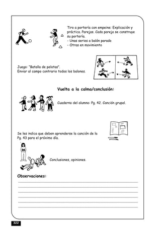 Tiro a portería con empeine: Explicación y
                                                            práctica. Parejas. Cada pareja se construye
                                                            su portería.
                                                            - Unas series a balón parado
                                                            - Otras en movimiento




  Juego: “Batalla de pelotas”.
  Enviar al campo contrario todos los balones.




                                                 Vuelta a la calma/conclusión:


                                                 Cuaderno del alumno: Pg. 42. Canción grupal.




  Se les indica que deben aprenderse la canción de la
  Pg. 43 para el próximo día.




                                        Conclusiones, opiniones.



  Observaciones:
  ................................................................................................................................................
  ................................................................................................................................................
  ................................................................................................................................................
  ................................................................................................................................................
  ................................................................................................................................................
  ................................................................................................................................................



322
 
