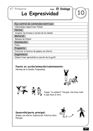 6º Primaria                               Valor:   El Dialogo
           La Expresividad                                             10
   Eje central de contenidos motrices:
   Habilidades deportivas: Fútbol
   Norma:
   Aceptar las bromas y burlas de los demás
   Material:
   Balones de Fútbol
   Instalación:
   Pista
   Propósito:
   Practicar la técnica de golpeo con efecto
   Sugerencia:
   Deben traer aprendida la canción de la pg.43



   Puesta en acción/animación/calentamiento:
   Normas de la Sesión. Propuestas.




                                    Juego: “La sombra”. Parejas. Uno hace todo
                                    lo que hace el otro.




   Desarrollo/parte principal:
   Golpeo con efecto: Explicación. Práctica libre.
   Parejas.




                                                                                 323
 