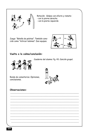 Rotación: Golpeo con efecto y remate:
                                                         - con la pierna derecha
                                                         - con la pierna izquierda




  Juego: “Batalla de pelotas”. También cono-
  cido como “Achicar balones”. Dos equipos.




  Vuelta a la calma/conclusión:

                                                   Cuaderno del alumno: Pg. 43. Canción grupal.




  Ronda de comentarios. Opiniones,
  conclusiones.




  Observaciones:
  ................................................................................................................................................
  ................................................................................................................................................
  ................................................................................................................................................
  ................................................................................................................................................
  ................................................................................................................................................
  ................................................................................................................................................
  ................................................................................................................................................
  ................................................................................................................................................
  ................................................................................................................................................
  ................................................................................................................................................
    ..............................................................................................................................................


324
 