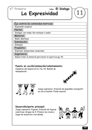 6º Primaria                              Valor:   El Dialogo
          La Expresividad                                            11
   Eje central de contenidos motrices:
   Expresión corporal
   Norma:
   Dialogar con todos. No rechazar a nadie
   Material:
   Balón. Bastones
   Instalación:
   Gimnasio
   Propósito:
   Expresar sensaciones corporales
   Sugerencia:
   Deben traer el material para hacer el ejercicio pg. 43



   Puesta en acción/animación/calentamiento:
   Cuaderno del alumno (C.A.): Pg. 43. Bastón de
   manipulación.




                            Juego expresivo: Creación de pequeñas coreografí-
                            as con el bastón. Fondo musical.




   Desarrollo/parte principal:
   Juego expresivo: Figuras. Creación de figuras
   colectivas. Grupos de 4. Primero las crean y
   luego las muestran a los demás.




                                                                                325
 
