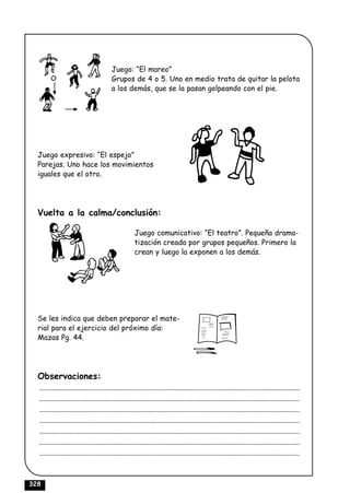 Juego: “El mareo”
                                         Grupos de 4 o 5. Uno en medio trata de quitar la pelota
                                         a los demás, que se la pasan golpeando con el pie.




  Juego expresivo: “El espejo”
  Parejas. Uno hace los movimientos
  iguales que el otro.




  Vuelta a la calma/conclusión:

                                                      Juego comunicativo: “El teatro”. Pequeña drama-
                                                      tización creada por grupos pequeños. Primero la
                                                      crean y luego la exponen a los demás.




  Se les indica que deben preparar el mate-
  rial para el ejercicio del próximo día:
  Mazas Pg. 44.




  Observaciones:
  ................................................................................................................................................
  ................................................................................................................................................
  ................................................................................................................................................
  ................................................................................................................................................
  ................................................................................................................................................
  ................................................................................................................................................
  ................................................................................................................................................



328
 