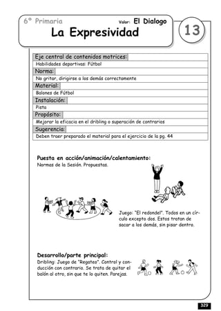 6º Primaria                               Valor:   El Dialogo
           La Expresividad                                              13
   Eje central de contenidos motrices:
   Habilidades deportivas: Fútbol
   Norma:
   No gritar, dirigirse a los demás correctamente
   Material:
   Balones de Fútbol
   Instalación:
   Pista
   Propósito:
   Mejorar la eficacia en el dribling o superación de contrarios
   Sugerencia:
   Deben traer preparado el material para el ejercicio de la pg. 44



   Puesta en acción/animación/calentamiento:
   Normas de la Sesión. Propuestas.




                                          Juego: “El redondel”. Todos en un cír-
                                          culo excepto dos. Estos tratan de
                                          sacar a los demás, sin pisar dentro.




   Desarrollo/parte principal:
   Dribling: Juego de “Regateo”. Control y con-
   ducción con contrario. Se trata de quitar el
   balón al otro, sin que te lo quiten. Parejas.




                                                                                   329
 