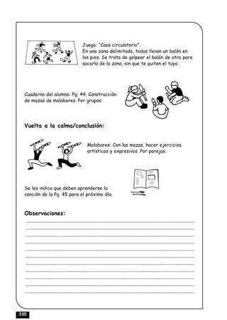 Juego: “Caos circulatorio”.
                                                  En una zona delimitada, todos llevan un balón en
                                                  los pies. Se trata de golpear el balón de otro para
                                                  sacarlo de la zona, sin que te quiten el tuyo.




  Cuaderno del alumno: Pg. 44. Construcción
  de mazas de malabares. Por grupos.




  Vuelta a la calma/conclusión:


                                                      Malabares: Con las mazas, hacer ejercicios
                                                      artísticos y expresivos. Por parejas.




  Se les indica que deben aprenderse la
  canción de la Pg. 45 para el próximo día.



  Observaciones:
  ................................................................................................................................................
  ................................................................................................................................................
  ................................................................................................................................................
  ................................................................................................................................................
  ................................................................................................................................................
  ................................................................................................................................................
  ................................................................................................................................................
  ................................................................................................................................................
  ................................................................................................................................................
  ................................................................................................................................................
  ................................................................................................................................................



330
 