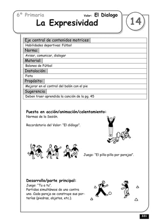 6º Primaria                                Valor:   El Dialogo
           La Expresividad                                                 14
   Eje central de contenidos motrices:
   Habilidades deportivas: Fútbol
   Norma:
   Avisar, comunicar, dialogar
   Material:
   Balones de Fútbol
   Instalación:
   Pista
   Propósito:
   Mejorar en el control del balón con el pie
   Sugerencia:
   Deben traer aprendida la canción de la pg. 45



   Puesta en acción/animación/calentamiento:
   Normas de la Sesión.

   Recordatorio del Valor: “El diálogo”.




                                           Juego: “El pilla-pilla por parejas”.




   Desarrollo/parte principal:
   Juego: “Tu a tu”.
   Partidos simultáneos de uno contra
   uno. Cada pareja se construye sus por-
   terías (piedras, objetos, etc.).




                                                                                  331
 