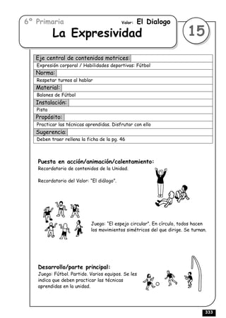 6º Primaria                                Valor:   El Dialogo
           La Expresividad                                              15
   Eje central de contenidos motrices:
   Expresión corporal / Habilidades deportivas: Fútbol
   Norma:
   Respetar turnos al hablar
   Material:
   Balones de Fútbol
   Instalación:
   Pista
   Propósito:
   Practicar las técnicas aprendidas. Disfrutar con ello
   Sugerencia:
   Deben traer rellena la ficha de la pg. 46



   Puesta en acción/animación/calentamiento:
   Recordatorio de contenidos de la Unidad.

   Recordatorio del Valor: “El diálogo”.




                            Juego: “El espejo circular”. En círculo, todos hacen
                            los movimientos simétricos del que dirige. Se turnan.




   Desarrollo/parte principal:
   Juego: Fútbol. Partido. Varios equipos. Se les
   indica que deben practicar las técnicas
   aprendidas en la unidad.




                                                                                333
 
