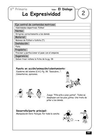 6º Primaria                               Valor:   El Dialogo
           La Expresividad                                                 2
   Eje central de contenidos motrices:
   Habilidades deportivas: Fútbol
   Norma:
   Dirigirse correctamente a los demás
   Material:
   Balones de Fútbol o futbito (*)
   Instalación:
   Pista
   Propósito:
   Precisar y perfeccionar el pase con el empeine
   Sugerencia:
   Deben traer rellena la ficha de la pg. 38



   Puesta en acción/animación/calentamiento:
   Cuaderno del alumno (C.A.): Pg. 38. “Descubre...”.
   Comentarios, opiniones.




                                     Juego: “Pilla-pilla a pies juntos”. Todos se
                                     desplazan con los pies juntos. Uno trata de
                                     pillar a los demás.




   Desarrollo/parte principal:
   Manipulación libre: Parejas. Por toda la cancha.




                                                                                    307
 