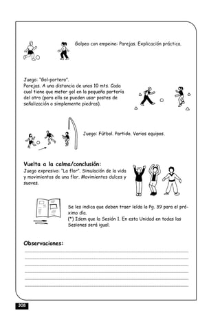 Golpeo con empeine: Parejas. Explicación práctica.




  Juego: “Gol-portero”.
  Parejas. A una distancia de unos 10 mts. Cada
  cual tiene que meter gol en la pequeña portería
  del otro (para ella se pueden usar postes de
  señalización o simplemente piedras).




                                                     Juego: Fútbol. Partido. Varios equipos.




  Vuelta a la calma/conclusión:
  Juego expresivo: “La flor”. Simulación de la vida
  y movimientos de una flor. Movimientos dulces y
  suaves.




                                        Se les indica que deben traer leída la Pg. 39 para el pró-
                                        ximo día.
                                        (*) Idem que la Sesión 1. En esta Unidad en todas las
                                        Sesiones será igual.



  Observaciones:
  ................................................................................................................................................
  ................................................................................................................................................
  ................................................................................................................................................
  ................................................................................................................................................
  ................................................................................................................................................
  ................................................................................................................................................



308
 