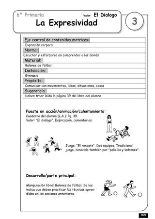 6º Primaria                               Valor:    El Dialogo
          La Expresividad                                                 3
   Eje central de contenidos motrices:
   Expresión corporal
   Norma:
  Escuchar y esforzarse en comprender a los demás
   Material:
   Balones de fútbol
   Instalación:
   Gimnasio
   Propósito:
   Comunicar con movimientos, ideas, situaciones, cosas
   Sugerencia:
   Deben traer leída la página 39 del libro del alumno



   Puesta en acción/animación/calentamiento:
   Cuaderno del alumno (L.A.): Pg. 39.
   Valor: "El diálogo". Explicación, comentarios.




                              Juego: "El rescate". Dos equipos. Tradicional
                              juego, conocido también por "policías y ladrones".




   Desarrollo/parte principal:

   Manipulación libre: Balones de fútbol. Se les
   indica que deben practicar las técnicas apren-
   didas en las sesiones anteriores.




                                                                                   309
 