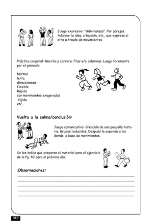 Juego expresivo: "Adivinanzas". Por parejas.
                                                    Adivinar la idea, situación, etc., que expresa el
                                                    otro a través de movimientos




  Práctica corporal: Marcha y carrera. Filas y/o columnas. Luego libremente
  por el gimnasio:

  Normal
  lenta
  direccionada
  flexible
  Rápida
  con movimientos exagerados
    rígida
  etc..
  .

  Vuelta a la calma/conclusión:

                                               Juego comunicativo: Creación de una pequeña histo-
                                               ria. Grupos reducidos. Después la exponen a los
                                               demás, a base de movimientos.




  Se les indica que preparen el material para el ejercicio
  de la Pg. 40 para el próximo día.



  .Observaciones:
   ................................................................................................................................................
   ................................................................................................................................................
   ................................................................................................................................................
   ................................................................................................................................................
   ................................................................................................................................................




310
 