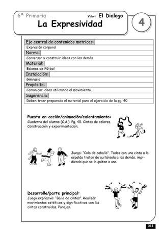 6º Primaria                              Valor:   El Dialogo
          La Expresividad                                                 4
   Eje central de contenidos motrices:
   Expresión corporal
   Norma:
   Conversar y construir ideas con los demás
   Material:
   Balones de Fútbol
   Instalación:
   Gimnasio
   Propósito:
   Comunicar ideas utilizando el movimiento
   Sugerencia:
   Deben traer preparado el material para el ejercicio de la pg. 40



   Puesta en acción/animación/calentamiento:
   Cuaderno del alumno (C.A.): Pg. 40. Cintas de colores.
   Construcción y experimentación.




                               Juego: “Cola de caballo”. Todos con una cinta a la
                               espalda tratan de quitársela a los demás, impi-
                               diendo que se la quiten a uno.




   Desarrollo/parte principal:
   Juego expresivo: “Baile de cintas”. Realizar
   movimientos estéticos y significativos con las
   cintas construidas. Parejas.




                                                                                311
 